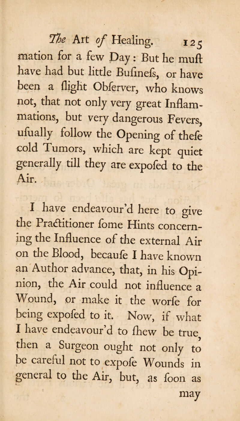 mation for a few Day: But he muft have had but little Bufinefs, or have been a flight Obferver, who knows not, that not only very great Inflam¬ mations, but very dangerous Fevers, ufually follow the Opening of thefe cold Tumors, which are kept quiet generally till they are expofed to the Air. I have endeavour’d here to give the Practitioner fome Hints concern¬ ing the Influence of the external Air on the Blood, becaule I have known an Author advance, that, in his Opi¬ nion, the Air could not influence a Wound, or make it the worfe for being expofed to it. Now, if what I have endeavour d to fhew be true then a Surgeon ought not only to be careml not to expole Wounds in general to the Air, but, as foon as