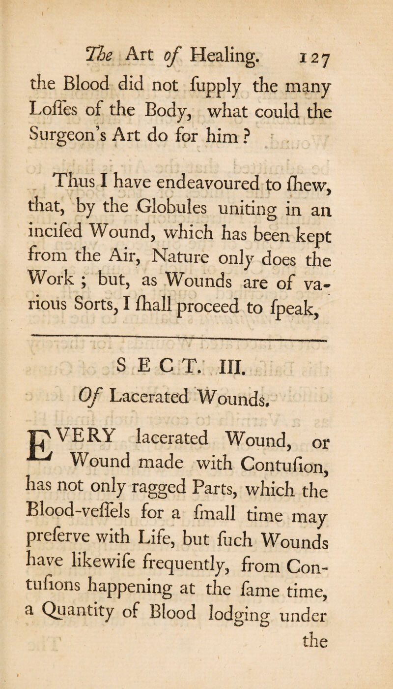 Ihe Art of Healing. 127 the Blood did not fupply the many Lolles of the Body, what could the Surgeon’s Art do for him ? Thus I have endeavoured to Ihew, that, by the Globules uniting in an incifed Wound, which has been kept from the Air, Nature only does the Work ; but, as Wounds are of va¬ rious Sorts, I fhall proceed to fpeak. SECT. HI. Of Lacerated Wounds. VERY lacerated Wound, or Wound made with Contuiion, has not only ragged Parts, which the Blood-veffels for a fmall time may preferve with Life, but fuch Wounds have likewife frequently, from Con- tufions happening at the lame time, a Quantity of Blood lodging under ' the