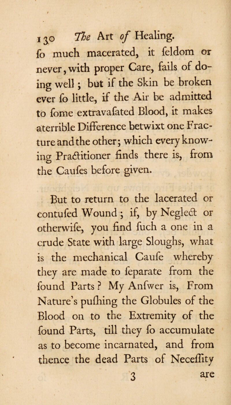 fo much macerated, it feldom or never, with proper Care, fails of do¬ ing well ; but if the Skin be broken ever fo little, if the Air be admitted to fome extravafated Blood, it makes aterrible Difference betwixt one Frac¬ ture and the other; which every know¬ ing Practitioner finds there is, from the Caufes before given. But to return to the lacerated or contufed Wound ; if, by Neglect or otherwife, you find fuch a one in a crude State with large Sloughs, what is the mechanical Caufe whereby they are made to feparate from the found Parts ? My Anfwer is, From Nature’s pufhing the Globules of the Blood on to the Extremity of the found Parts, till they fo accumulate as to become incarnated, and from thence the dead Parts of Neceffity 3 are