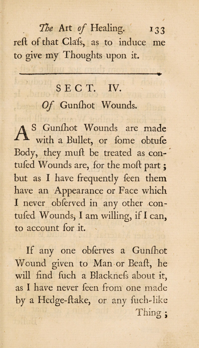 The Art of Healing. 133 reft of that Cla'fs, as to induce me to give my Thoughts upon it. / : S ! ?. SECT. IV. Of Gunfhot Wounds. A S Gunfhot Wounds are made ^ with a Bullet, or fome obtufe Body, they muft be treated as con- tufed Wounds are, for the moft part; but as I have frequently feen them have an Appearance or Face which I never obferved in any other con- tufed Woundsj I am willing, if I can, to account for it. * If any one obferves a Gunfhot Wound given to Man or Beaft, he will find fuch a Blacknefs about it, as I have never feen from one made by a Hedge-ftake, or any fuch-like Thing ;