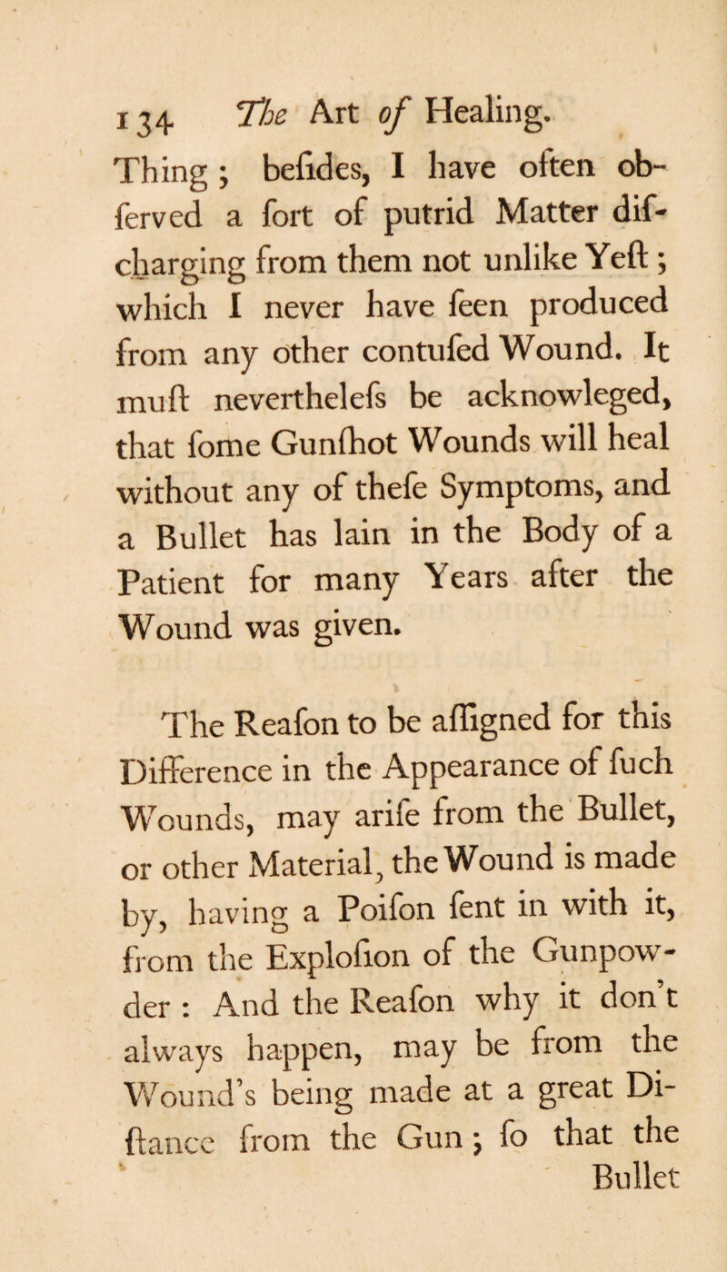 Thing ; befides, I have often ob- ferved a fort of putrid Matter dif- charging from them not unlike Yeft ; which I never have feen produced from any other contufed Wound. It muft neverthelefs be acknowleged, that fome Gunfhot Wounds will heal without any of thefe Symptoms, and a Bullet has lain in the Body of a Patient for many Years after the Wound was given. The Reafon to be affigned for this Difference in the Appearance of fuch Wounds, may arife from the Bullet, or other Material, the Wound is made by, having a Poifon fent in with it, from the Explofion of the Gunpow¬ der : And the Reafon why it don’t always happen, may be from the Wound’s being made at a great Di- ftancc from the Gun j fo that the Bullet