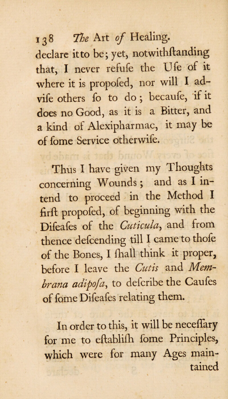 declare itto be; yet, notwithftanding that, I never refufe the Ufe of it where it is propofed, nor will I ad- vife others fo to do ; becaufe, if it does no Good, as it is a Bitter, and a kind of Alexipharmac, it may be of fome Service otherwife. Thus I have given my Thoughts concerning Wounds; and as I in¬ tend to proceed in the Method I firft propofed, of beginning with the Difeafes of the Cuticula, and from thence defcending till I came to thofe of the Bones, I fhall think it proper, before I leave the Cutis and Aiefu- hr ana adipofa, to defcribe the Caufes of fome Difeafes relating them. In order to this, it will be neceffary for me to eftabliih fome Principles, which were for many Ages main¬ tained