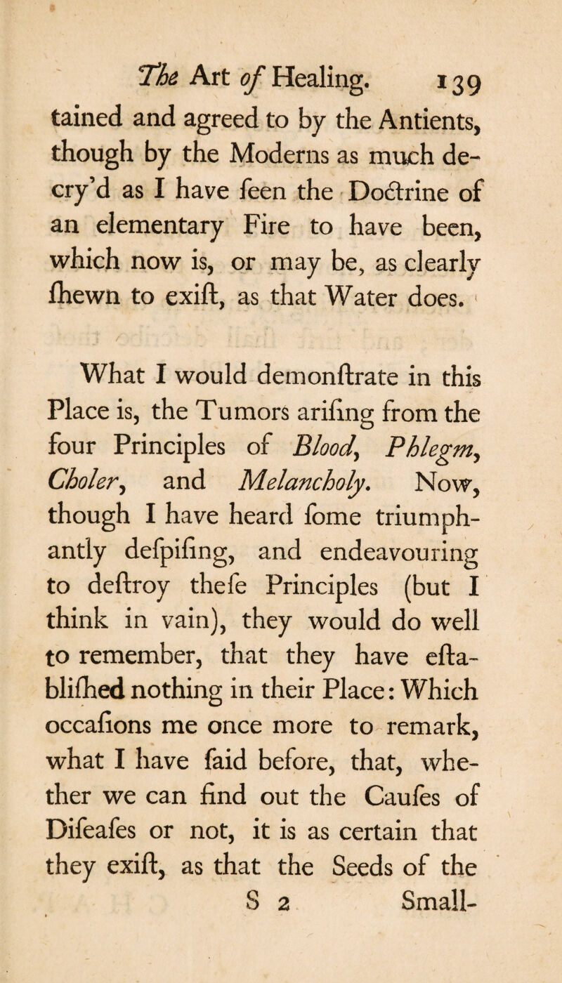 tained and agreed to by the Antients, though by the Moderns as much de¬ cry’d as I have feen the Doctrine of an elementary Fire to have been, which now is, or may be, as clearly Ihewn to exift, as that Water does. 1 What I would demonftrate in this Place is, the Tumors arifing from the four Principles of Blood, Phlegm, Choler, and Melancholy. Now, though I have heard fome triumph¬ antly defpiling, and endeavouring to deftroy thefe Principles (but I think in vain), they would do well to remember, that they have efta- blifhed nothing in their Place: Which occalions me once more to remark, what I have faid before, that, whe¬ ther we can find out the Caufes of Difeafes or not, it is as certain that they exift, as that the Seeds of the S 2 Small-