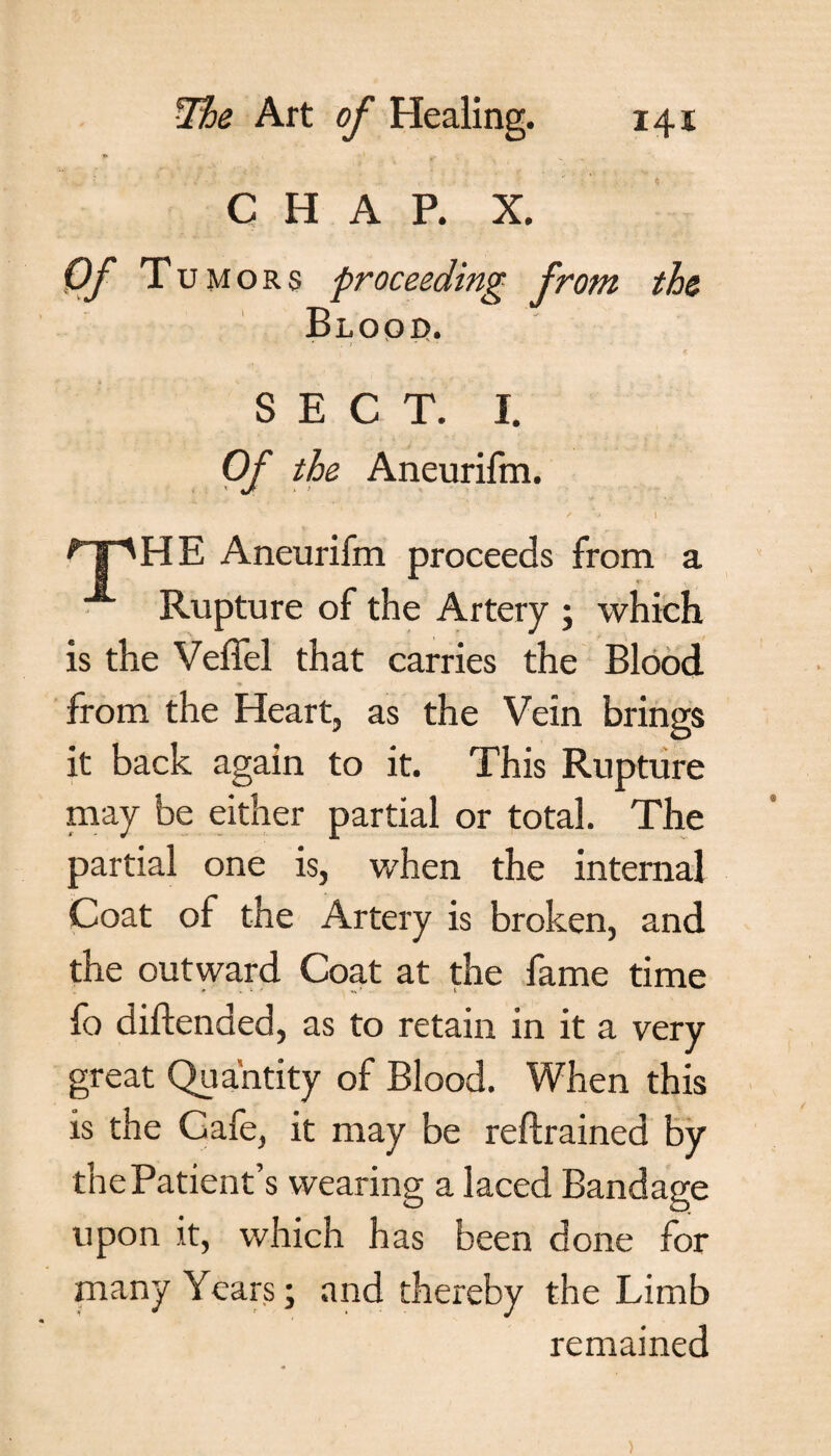 CHAP. X. Of T umors proceeding from the Blood. * . ; ' ... . SECT. I. Of the Aneurifm. / ' * I ^]pHE Aneurifm proceeds from a Rupture of the Artery ; which is the Veffel that carries the Blood 9 from the Heart, as the Vein brings it back again to it. This Rupture may be either partial or total. The partial one is, when the internal Coat of the Artery is broken, and the outward Coat at the fame time fo diftenaed, as to retain in it a very great Quantity of Blood. When this is the Cafe, it may be reftrained by the Patient’s wearing a laced Bandage upon it, which has been done for many Years; and thereby the Limb remained