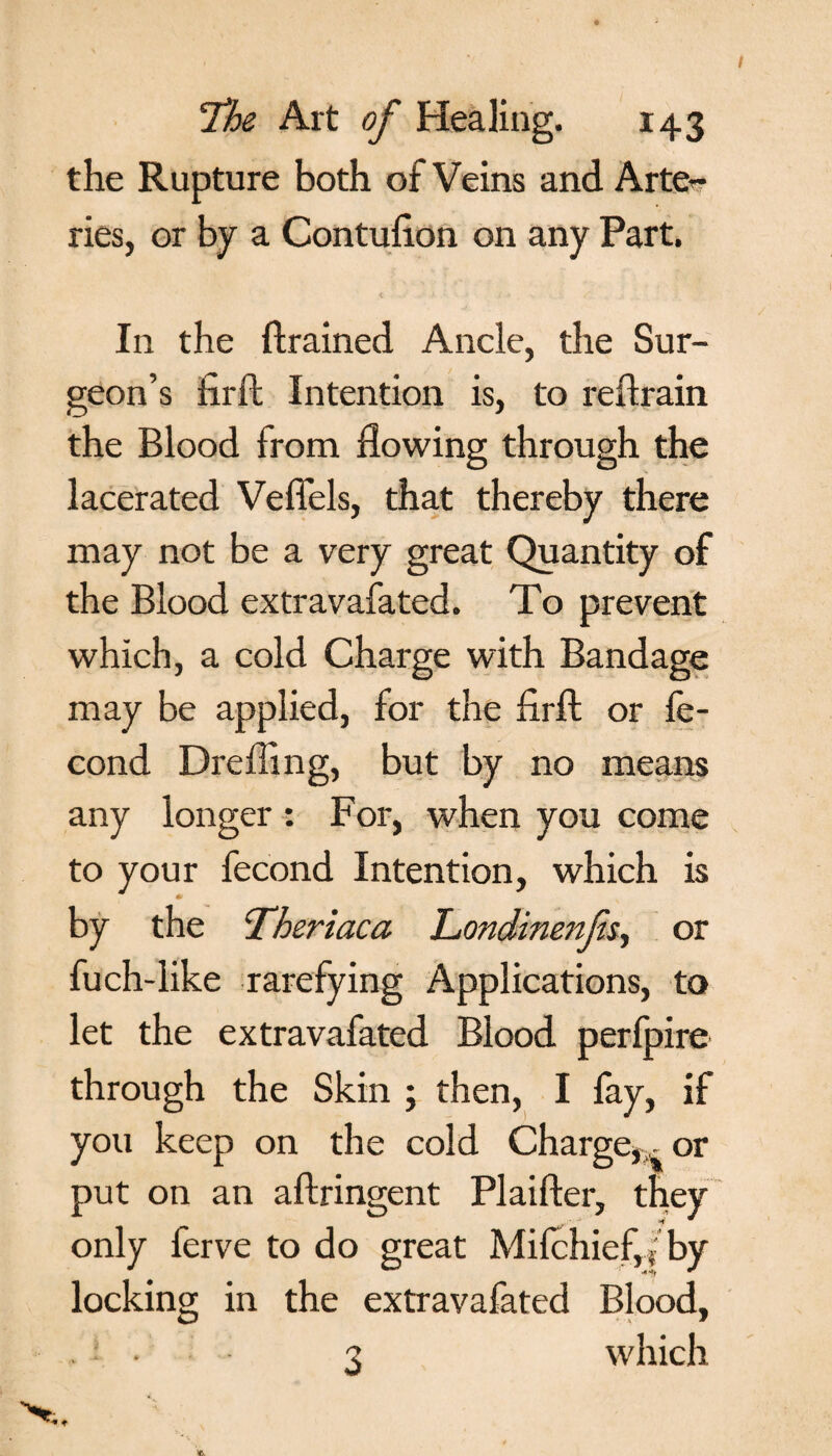 the Rupture both of Veins and Arte¬ ries, or by a Contufton on any Part. In the {trained Ancle, the Sur¬ geon’s fir ft Intention is, to reftrain the Blood from flowing through the lacerated Veflels, that thereby there may not be a very great Quantity of the Blood extravafated. To prevent which, a cold Charge with Bandage may be applied, for the flrft or fe- cond Dr effing, but by no means any longer : For, when you come to your fecond Intention, which is by the ‘Thertaca Londinenfis, or fuch-like rarefying Applications, to let the extravafated Blood perfpire through the Skin ; then, I fay, if you keep on the cold Charge,^ or put on an aftringent Plaifter, they only ferve to do great Mifchieffi by locking in the extravafated Blood, . ; • - 3 which