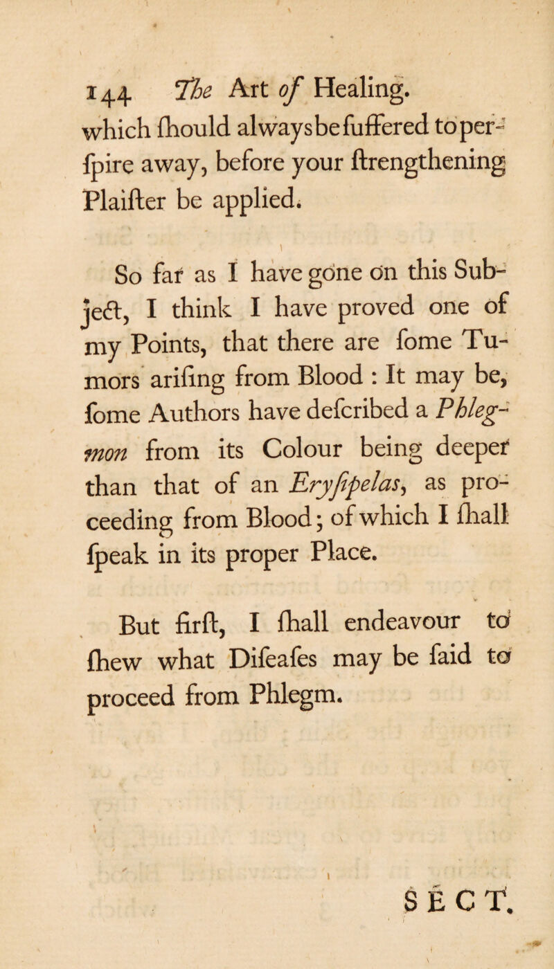 \ > ' / 144 The Art of Healing, which fhould always be fuffered toper- fpire away, before your ftrengthening Plaifter be applied. So far as I have gone on this Sub- jedl, I think I have proved one of my Points, that there are fome Tu¬ mors ariling from Blood : It may be, fome Authors have defcribed a Phleg¬ mon from its Colour being deeper than that of an Eryfipelas, as pro¬ ceeding from Blood; of which I fliall fpeak in its proper Place. . V V But firft, I fhall endeavour tot Ihew what Difeafes may be faid to proceed from Phlegm. ✓ J • / • ' r . •* ; . ; .* *  _ . SECt } i