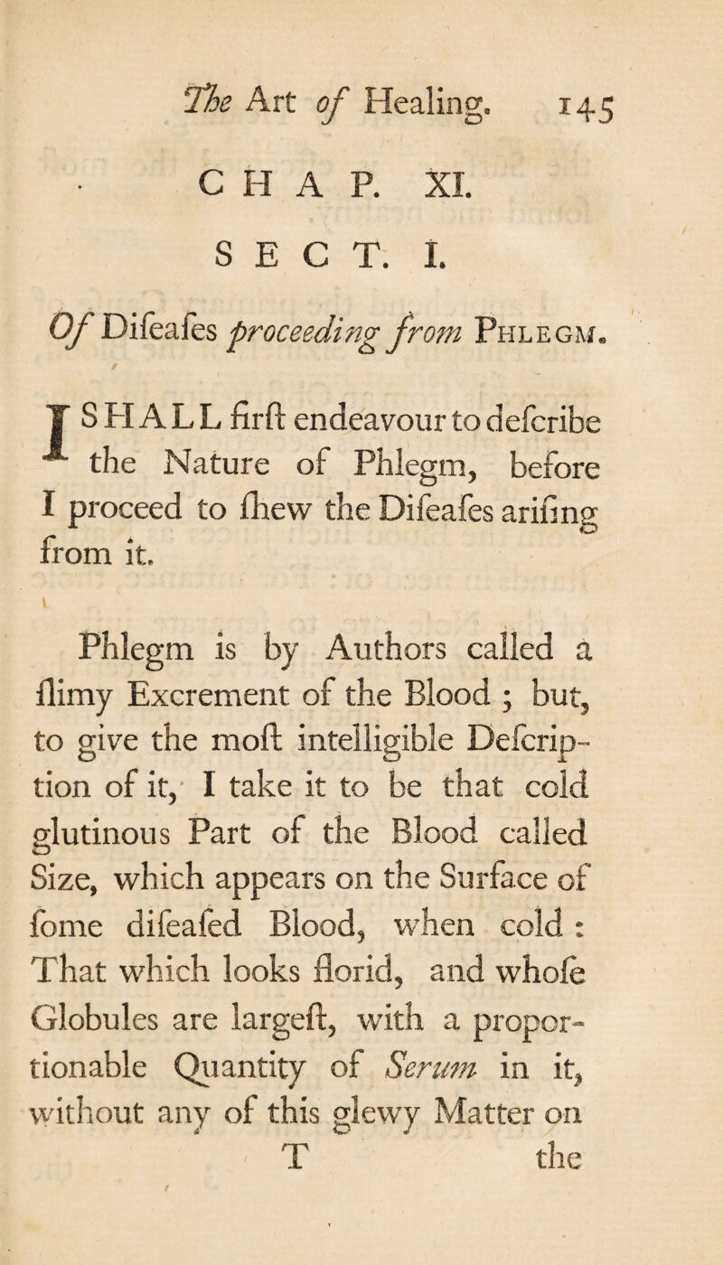 CHAP. XL SECT. I. OJ Dileales proceeding from Phlegm. T S PI A L L fir ft endeavour to defcribe the Nature of Phlegm, before I proceed to fhew the Difeafes arifing from it. t Phlegm is by Authors called a flimy Excrement of the Blood ; but, to give the moft intelligible Defcrip- tion of it, I take it to be that cold glutinous Part of the Blood called Size, which appears on the Surface of feme difeafed Blood, when cold: That which looks florid, and whole Globules are largeft, with a propor¬ tionable Quantity of Serum in it, without any of this glewy Matter on T the