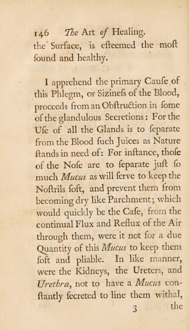 the Surface, is efteemed the moil found and healthy. I apprehend the primary Caufe of this Phlegm, or Sizinefs of the Blood, proceeds from an Obftruction in fome of the glandulous Secretions: For the Ufe of all the Glands is to feparate from the Blood fuch Juices as Nature hands in need of: For inftance, thofe of the Nofe are to feparate juft fo much Mucus as will ferve to keep the Noftrils foft, and prevent them from becoming dry like Parchment; which would quickly be the Cafe, from the continual Flux and Reflux of the Air through them, were it not for a due Quantity of this Mucus to keep them foft and pliable. In like manner, were the Kidneys, the Ureters, and Urethra, not to have a Mucus con- ftantly fecreted to line them withal, X the