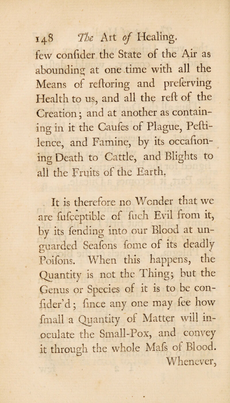 few confider the State of the Air as abounding at one time with all the Means oi refloring and preferving Health to us, and all the reft oi the Creation; and at another as contain¬ ing in it the Cauies of Plague, Pefti- lence, and Famine, by its occafton- ing Death to Cattle, and Blights to all the Fruits of the Earth. It is therefore no Wonder that we arc fufceptiblc of fuch Evil from it, by its fending into our Blood at un¬ guarded Seafons fome of its deadly Poifons. When this happens, the Quantity is net the Thing; but the Genus or Species of it is to be con- fider’d; ftnee any one may fee how fmall a Quantity of Matter will in¬ oculate the Small-Pox, and convey it through the whole Mafs of Blood. Whenever,