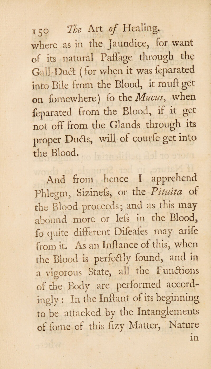 where as in the jaundice, for want of its natural Paffage through the Gall-Dud (for when it was feparated into Bile from the Blood, it muft get on fomewhere) fo the Mucus, when feparated from the Blood, if it get not off from the Glands through its proper Duds, will of courfe get into the Blood. And from hence I apprehend Phlegm, Sizinefs, or the Pituita of the Blood proceeds; and as this may abound more or lefs in the Blood, fo quite different Difeafes may arife from it. As an Inftance of this, when the Blood is perfedly found, and in a vigorous State, all the Fundions of the Body are performed accord¬ ingly : In the Inftant of its beginning to be attacked by the Intanglements of fome of this fizy Matter, Nature in