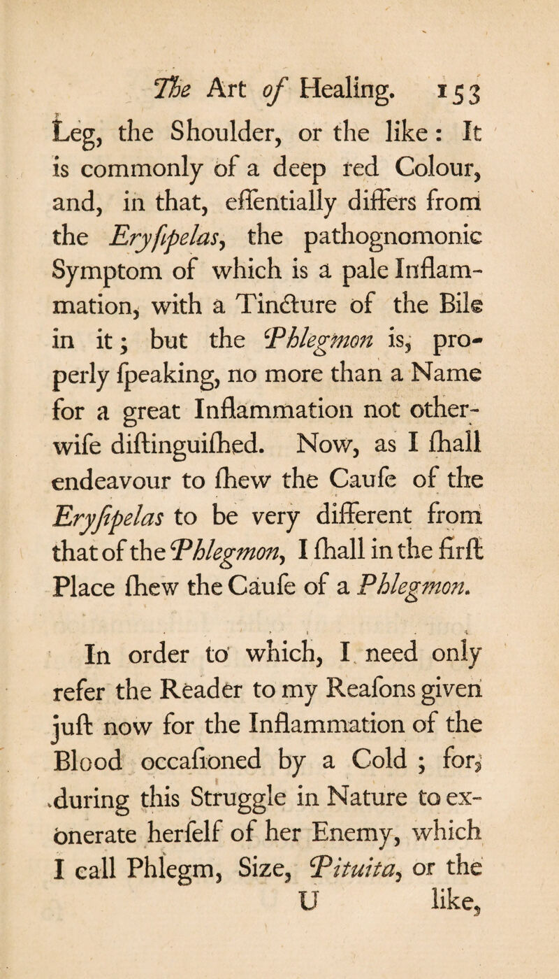 Leg, the Shoulder, or the like: It is commonly of a deep red Colour, and, in that, effentially differs from the Eryfipelas, the pathognomonic Symptom of which is a pale Inflam¬ mation, with a Tin&ure of the Bile in it; but the ‘Phlegmon is, pro¬ perly fpeaking, no more than a Name for a great Inflammation not other- wife diftinguifhed. Now, as I fhall endeavour to fhew the Caufe of the , / e Eryfipelas to be very different from that of the Phlegmon, I fhall in the firft Place fhew the Caufe of a Phlegmon. • 1 y t . '4. In order to’ which, I need only refer the Reader to my Reafons given juft now for the Inflammation of the Blood occaftoned by a Cold ; for, .during this Struggle in Nature to ex¬ onerate herfelf of her Enemy, which I call Phlegm, Size, Pituita, or the U like.