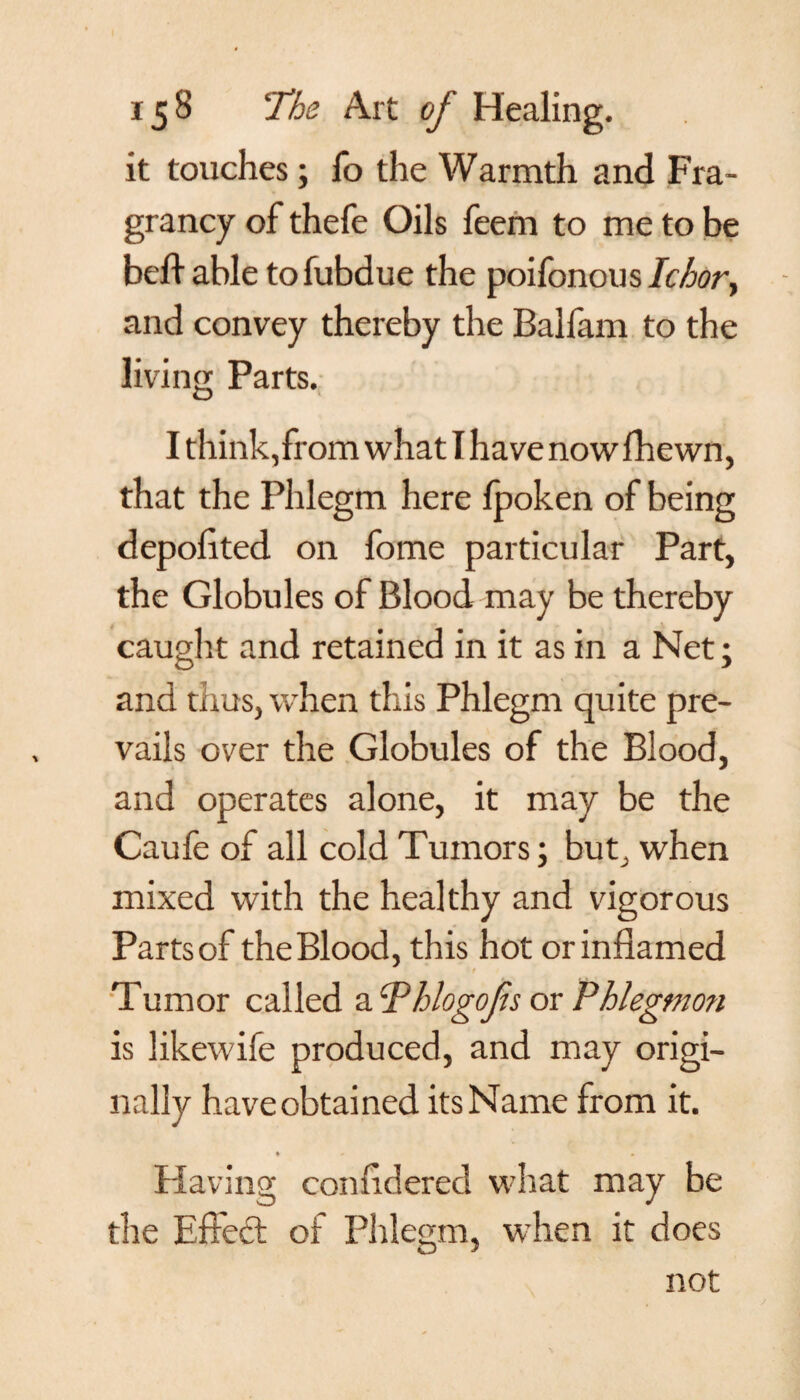 it touches; fo the Warmth and Fra- grancy of thefe Oils feem to me to be bed able tofubdue the poifonous Ichory and convey thereby the Balfam to the living Parts. I think, from what I have nowfhewn, that the Phlegm here Ipoken of being depolited on fome particular Part, the Globules of Blood may be thereby caught and retained in it as in a Net; and thus, when this Phlegm quite pre¬ vails over the Globules of the Blood, and operates alone, it may be the Caufe of all cold Tumors; but, when mixed with the healthy and vigorous Parts of the Blood, this hot or inflamed r Tumor called a cPhlogofs or Phlegmon is likewife produced, and may origi¬ nally haveobtained its Name from it. % * » Having confldered what may be the Effed of Phlegm, when it does not