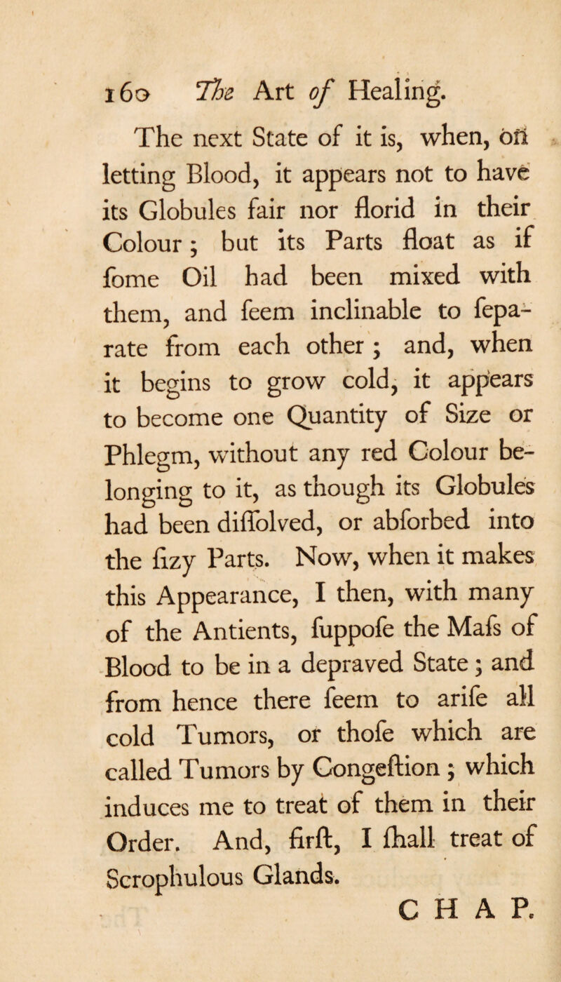 The next State of it is, when, ofi letting Blood, it appears not to have its Globules fair nor florid in their Colour; but its Parts float as if fome Oil had been mixed with them, and feem inclinable to fepa- rate from each other ; and, when it begins to grow cold, it appears to become one Quantity of Size or Phlegm, without any red Colour be¬ longing to it, as though its Globules had been diffolved, or abforbed into the fizy Parts. Now, when it makes this Appearance, I then, with many of the Antients, fuppofe the Mafs of Blood to be in a depraved State; and from hence there feem to arife all cold Tumors, or thofe which are called Tumors by Congeftion ; which induces me to treat of them in their Order. And, firft, I fhall treat of Scrophulous Glands. CHAP.