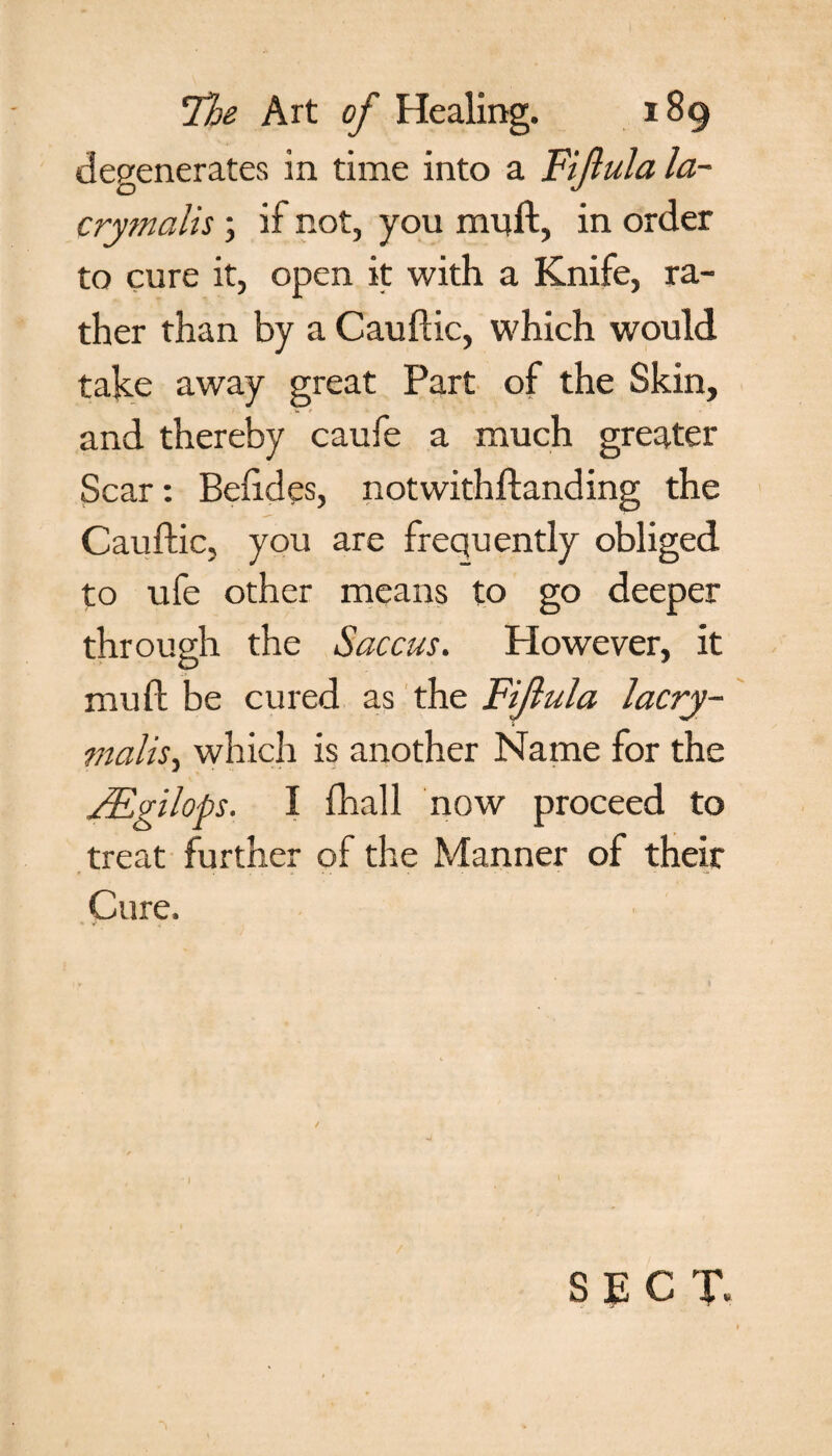 degenerates in time into a Fiftula la- crymalis; if not, you mull:, in order to cure it, open it with a Knife, ra¬ ther than by a Cauftic, which would take away great Part of the Skin, and thereby caufe a much greater Scar: Beftdes, notwithftanding the Cauftic, you are frequently obliged to ufe other means to go deeper through the Saccus. However, it muft be cured as the Fijlula lacry- malis, which is another Name for the /Egilops. I fhall now proceed to treat further of the Manner of their Cure. SECT*