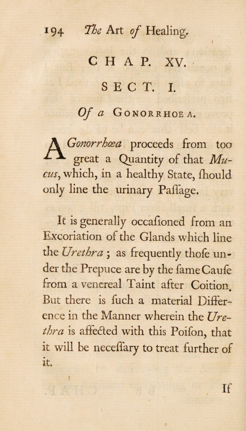 , t CHAP. XV. SECT. I. Of a G OMORRHOE A. A Gonorrhoea proceeds from too great a Quantity of that Mu¬ cus, which, in a healthy State, fhould only line the urinary Pail age. It is generally occafioned from an Excoriation of the Glands which line the Urethra ; as frequently thole un¬ der the Prepuce are by the fameCaufe from a venereal Taint after Coition. But there is fuch a material Differ¬ ence in the Manner wherein the Ure¬ thra is afFe&ed with this Poifon, that i it will be neceflary to treat further of it. 1