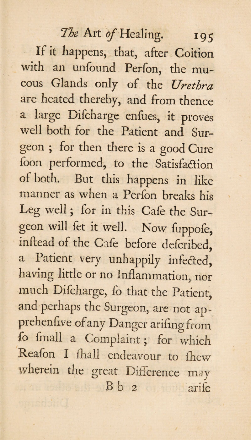 If it happens, that, after Coition with an unfound Perfon, the mu¬ cous Glands only of the Urethra are heated thereby, and from thence a large Difcharge enfues, it proves well both for the Patient and Sur¬ geon ; for then there is a good Cure foon performed, to the Satisfaction of both. But this happens in like manner as when a Perfon breaks his Leg well; for in this Cafe the Sur¬ geon will fet it well. Now fuppofe, initead of the Cafe before deferibed, a Patient very unhappily infected, having little or no Inflammation, nor much Difcharge, fo that the Patient, and perhaps the Surgeon, are not ap- prehenfive of any Danger ariflngfrom fo fmall a Complaint; for which Reafon I fhall endeavour to fhew wherein the great Difference may B b 2 arife