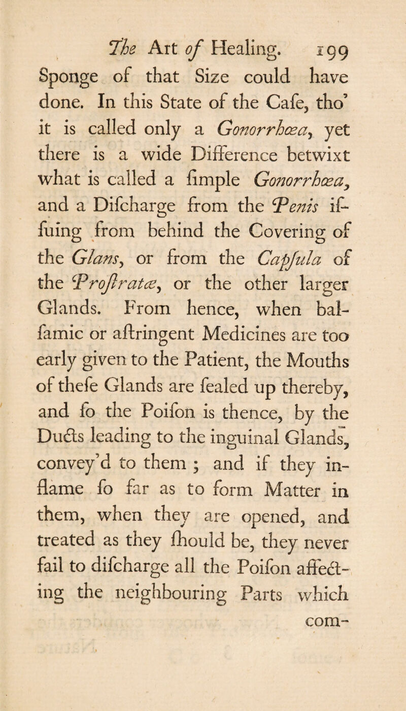 Sponge of that Size could have done. In this State of the Cafe, tho’ it is called only a Gonorrhoea, yet there is a wide Difference betwixt what is called a iimple Gonorrhcea} and a Difcharge from the ‘Penis iff bring from behind the Covering of the Gians, or from the Capfula of the Prof rates, or the other larger Glands. From hence, when baff famic or aftringent Medicines are too early given to the Patient, the Mouths of thefe Glands are fealed up thereby, and io the Poifon is thence, by the Duds leading to the inguinal Glands, convey’d to them ; and if they in¬ flame fo far as to form Matter in them, when they are opened, and treated as they fhould be, they never fail to difcharge all the Poifon affect¬ ing the neighbouring Parts which com-