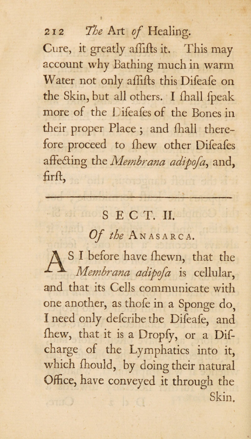 Cure, it greatly aiiifts it. This may account why Bathing much in warm Water not only affifts this Difeafe on the Skin, but all others. I fhall fpeak more of the J ifeafes of the Bones in their proper Place j and fhall there¬ fore proceed to Brew other Difeafes affecting the Membrana adipofa, and, BrB, SECT. II. Of the A NAS ARC A. A S I before have fhewn, that the Membrana adipofa is cellular, and that its Cells communicate with one another, as thole in a Sponge do I need only defcribe the Difeafe, and Ihew, that it is a Dropfy, or a Dif- charge of the Lymphatics into it, which fhould, by doing their natural Office, have conveyed it through the Skin.