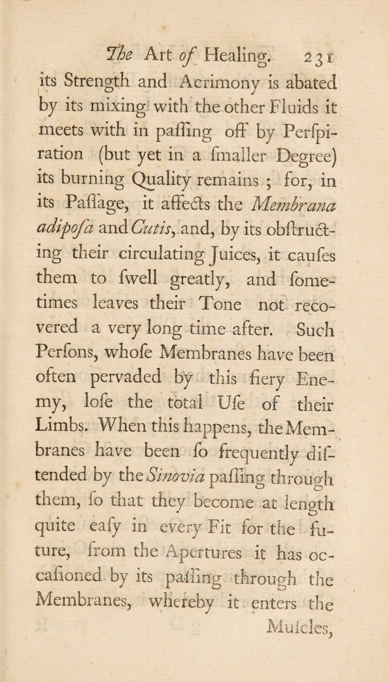 its Strength and Acrimony is abated by its mixing with the other Fluids it meets with in palling off by Perfpi- ration (but yet in a imaller Degree) its burning Quality remains ; for, in its Pall age, it affects the Membrana adipofa and Cutis, and, by its obftrucl- ing their circulating juices, it caufes them to fwell greatly, and fome- times leaves their Tone not. reco¬ vered a very long time after. Such Perfons, whofe Membranes have been often pervaded by this fiery Ene¬ my, lofe the total Ufe of their Limbs. When this happens, the Mem¬ branes have been fo frequently dif- tended by the Sinovia palling through them, fo that they become at length quite eafy in every Fit for the fu¬ ture, from the Apertures it has oc- cafioned by its palling through the Membranes, whereby it enters the Muicles,