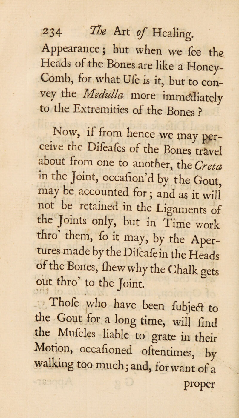 Appearance; but when we lee the Heads of the Bones are like a Honey- Comb, for what Ufe is it, but to con¬ vey the Medulla more immediately to the Extremities of the Bones ? Now, if from hence we may per¬ ceive the Dileales of the Bones travel about from one to another, the Creta in the Joint, occafion’d by the Gout, may be accounted for; and as it will not be retained in the Ligaments of the Joints only, but in Time work thro’ them, fo it may, by the Aper¬ tures made by the Difeafein the Heads of the Bones, fhew why the Chalk gets out thro to the foint. \ f t “f j * x • Thofe who have been fubjed to the Gout for a long time, will find the Mufcles liable to grate in their Motion, occafioned oftentimes, by walking too much j and, for want of a proper