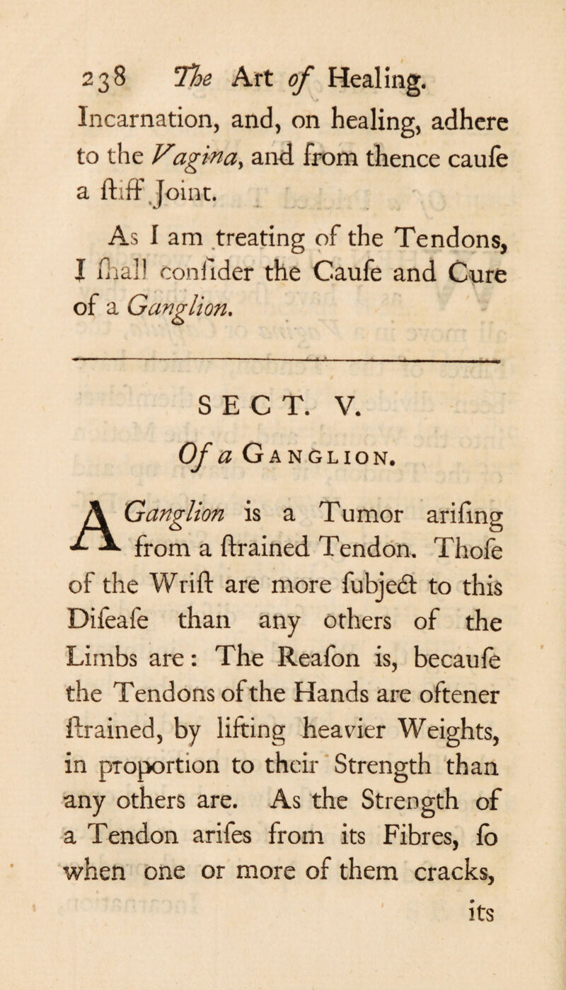 Incarnation, and, on healing, adhere to the Vagin a, and from thence caufe a fhff joint. As 1 am treating of the Tendons, I dial! confider the Caufe and Cure of a Ganglion. SECT. V. Of a Ganglion. A Ganglion is a Tumor arifing from a drained Tendon. Thofe of the Wrift are more fubjedt to this Difeafe than any others of the Limbs are: The Reafon is, becaufe the Tendons of the Hands are oftener drained, by lifting heavier Weights, in proportion to their Strength than any others are. As the Strength of a Tendon arifes from its Fibres, fo when one or more of them cracks, its