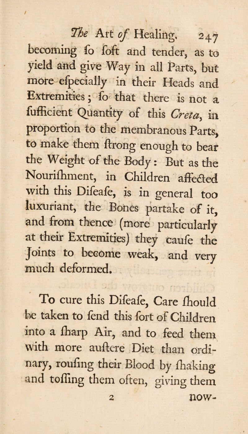 becoming fo foft and tender, as to yield and give Way in all Parts, but more efpecially in their Heads and Extremities; fo that there is not a fufficient Quantity of this Creta, in proportion to the membranous Parts, to make them ftrong enough to bear the Weight of the Body: But as the Nourifhment, in Children affeded with this Difeafe, is in general too luxuriant, the Bones partake of it, and from thence (more particularly at their Extremities) they caufe the Joints to become weak, and very much deformed. To cure this Difeafe, Care fhould be taken to fend this fort of Children into a fharp Air, and to feed them with more auftere Diet than ordi¬ nary, rouling their Blood by fhaking and toiling them often, giving them 2 now-