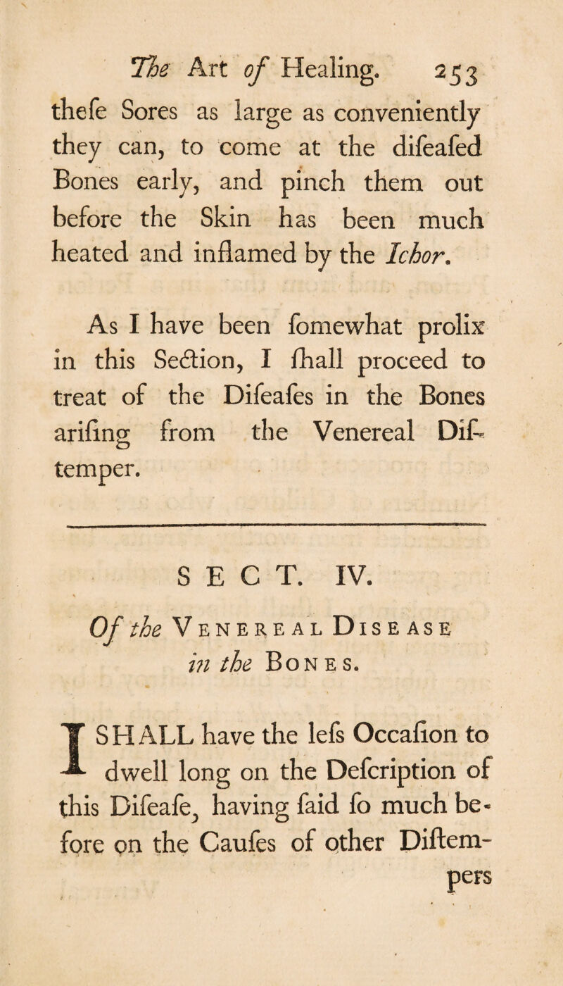 thefe Sores as large as conveniently they can, to come at the difeafed Bones early, and pinch them out before the Skin has been much heated and inflamed by the Ichor. As I have been fomewhat prolix in this Section, I fhall proceed to treat of the Difeafes in the Bones arifing from the Venereal DiL temper. SECT. IV. Of the Venereal Disease in the Bones. IS H ALL have the lefs Occafion to dwell long on the Defcription of this Difeafe, having faid fo much be¬ fore on the Caufes of other Diftem-