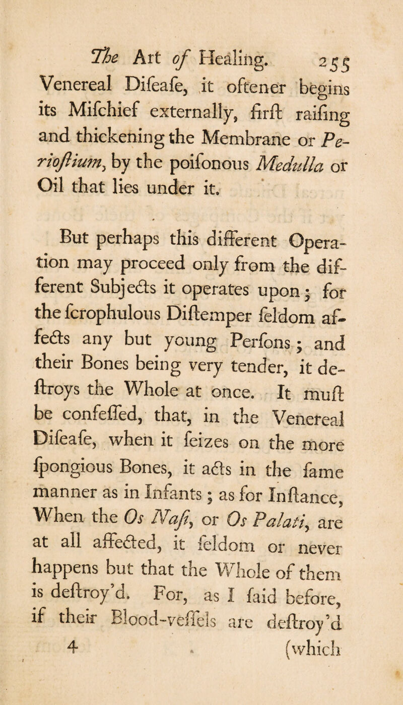 Venereal Difeafe, it oftener begins its Mifchief externally, firft railing and thickening the Membrane or Pe- riofiium, by the poifonous Medulla or Oil that lies under it. # But perhaps this different Opera¬ tion may proceed only from the dif¬ ferent Subjedts it operates upon- for the fcrophulous Diflemper feldom af- fedts any but young Perfons j and their Bones being very tender, it de~ ftroys the Whole at once. It muff be confeffed, that, in the Venereal Difeafe, when it feizes on the more lpongious Bones, it adts in the fame manner as in Infants; as for In fiance, When the Os Nafe, or Os Palati, are at all affedfea, il ieldom or never happens but that the Whole of them is deflroy’d. For, as I laid before, if their Blood-vefTels are deflroy’d 4 . (vvhich I