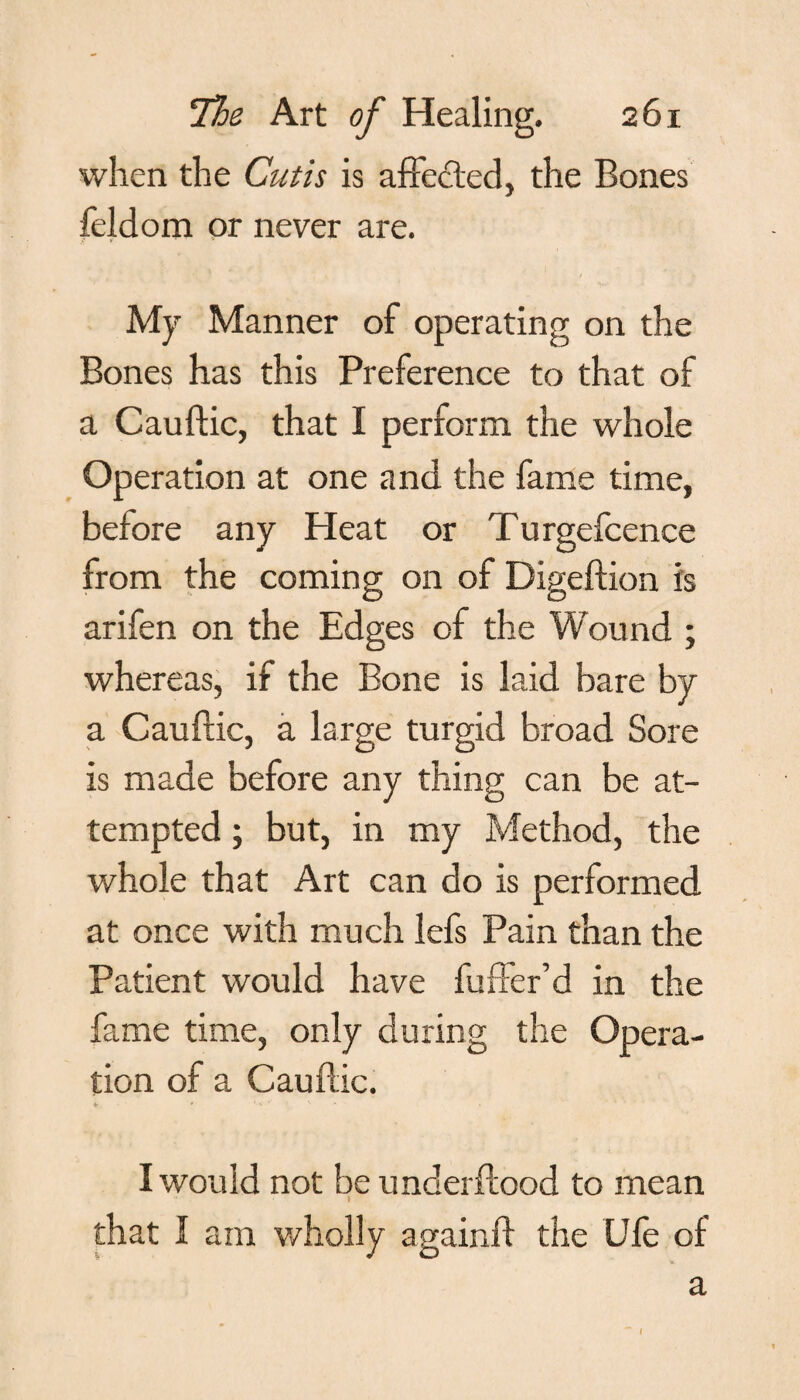 when the Cutis is affected, the Bones feldom or never are. My Manner of operating on the Bones has this Preference to that of a Cauftic, that I perform the whole Operation at one and the fame time, before any Heat or Turgefcence from the coming on of Digeftion is arifen on the Edges of the Wound ; whereas, if the Bone is laid bare by a Cauftic, a large turgid broad Sore is made before any thing can be at¬ tempted ; but, in my Method, the whole that Art can do is performed at once with much lefs Pain than the Patient would have fuffer’d in the fame time, only during the Opera¬ tion of a Cauftic. ♦ * f' ‘‘ '• • I would not be underftood to mean I that I am wholly againft the Ule of a