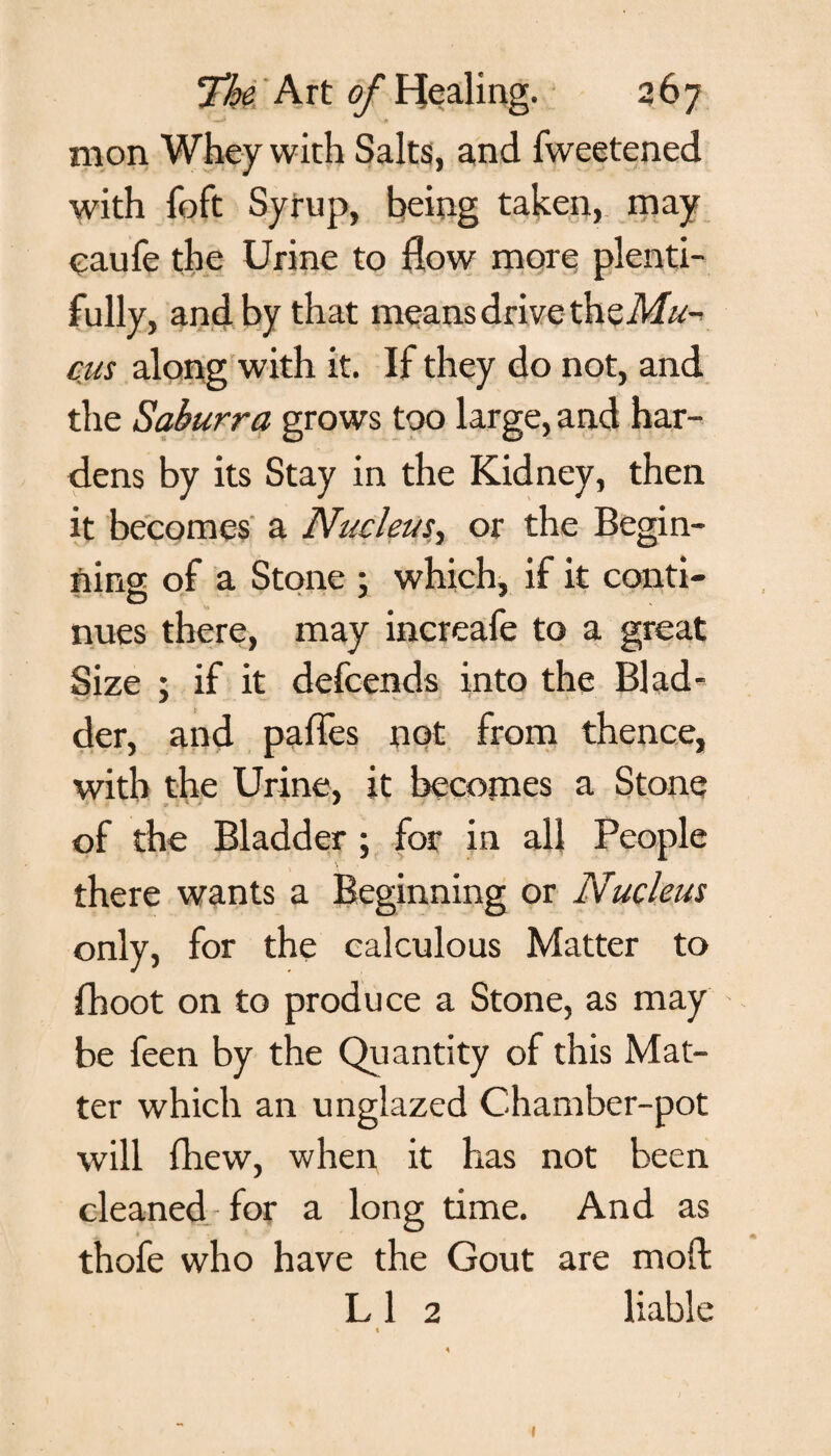 mon Whey with Saks, and fweetened with foft Syrup, being taken, may caufe the Urine to flow more plenti¬ fully, and by that means drive the Mu¬ cus along with it. If they do not, and the Saburra grows too large, and har¬ dens by its Stay in the Kidney, then it becomes a Nuclein', or the Begin¬ ning of a Stone ; which, if it conti¬ nues there, may increafe to a great Size ; if it defcends into the Blad¬ der, and paffes not from thence, with the Urine, it becomes a Stone of the Bladder; for in all People there wants a Beginning or Nucleus only, for the calculous Matter to fhoot on to produce a Stone, as may be feen by the Quantity of this Mat¬ ter which an unglazed Chamber-pot will fhew, when it has not been cleaned for a long time. And as thofe who have the Gout are moft L 1 2 liable «