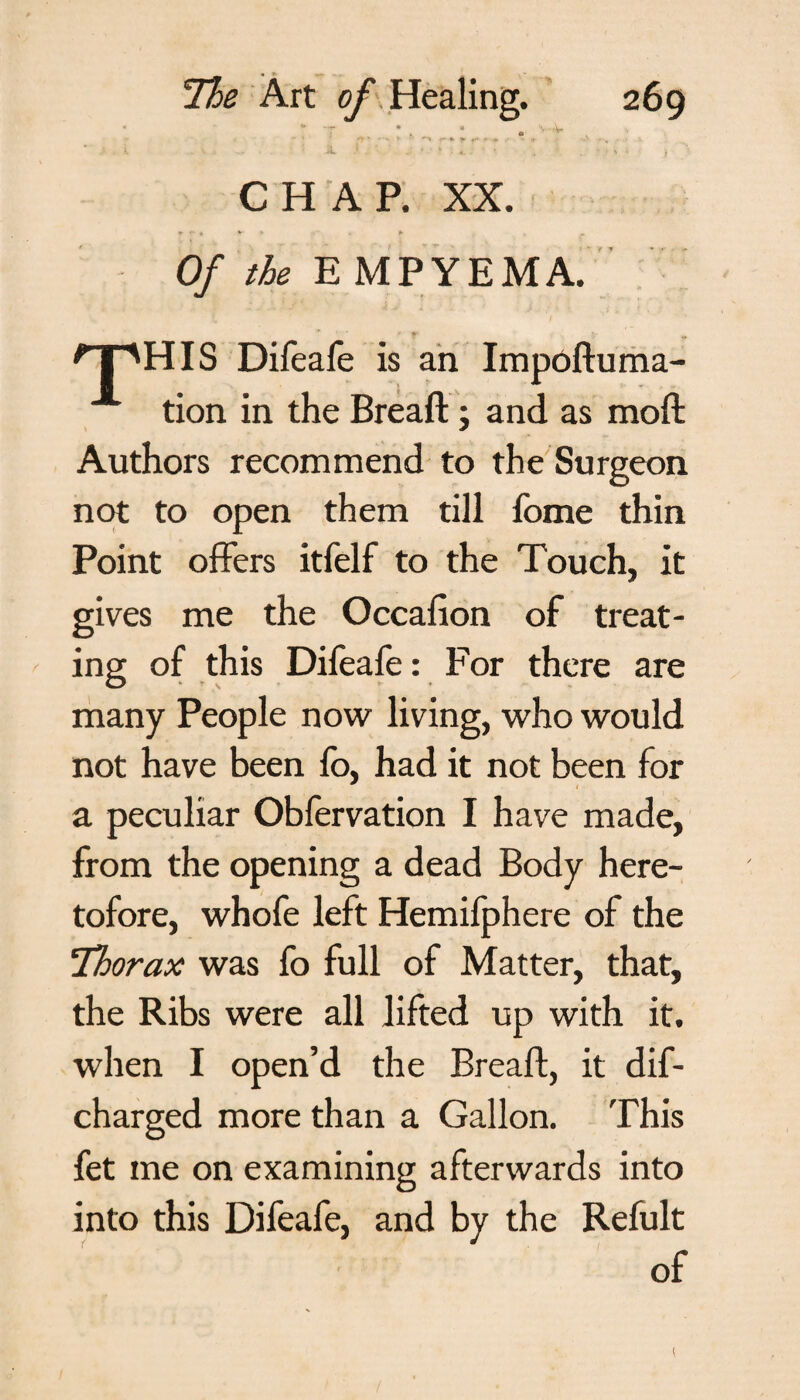 1 ♦ CHAP. XX. Of the E MPYEMA. 'T'HIS Difeafe is an Impoftuma- tion in the Bread:; and as mod Authors recommend to the Surgeon not to open them till fome thin Point offers itfelf to the Touch, it gives me the Occafion of treat¬ ing of this Difeafe: For there are many People now living, who would not have been lo, had it not been for a peculiar Obfervation I have made, from the opening a dead Body here¬ tofore, whofe left Hemifphere of the Thorax was fo full of Matter, that, the Ribs were all lifted up with it. when I open’d the Bread, it dif- charged more than a Gallon. This fet me on examining afterwards into into this Difeafe, and by the Refult of