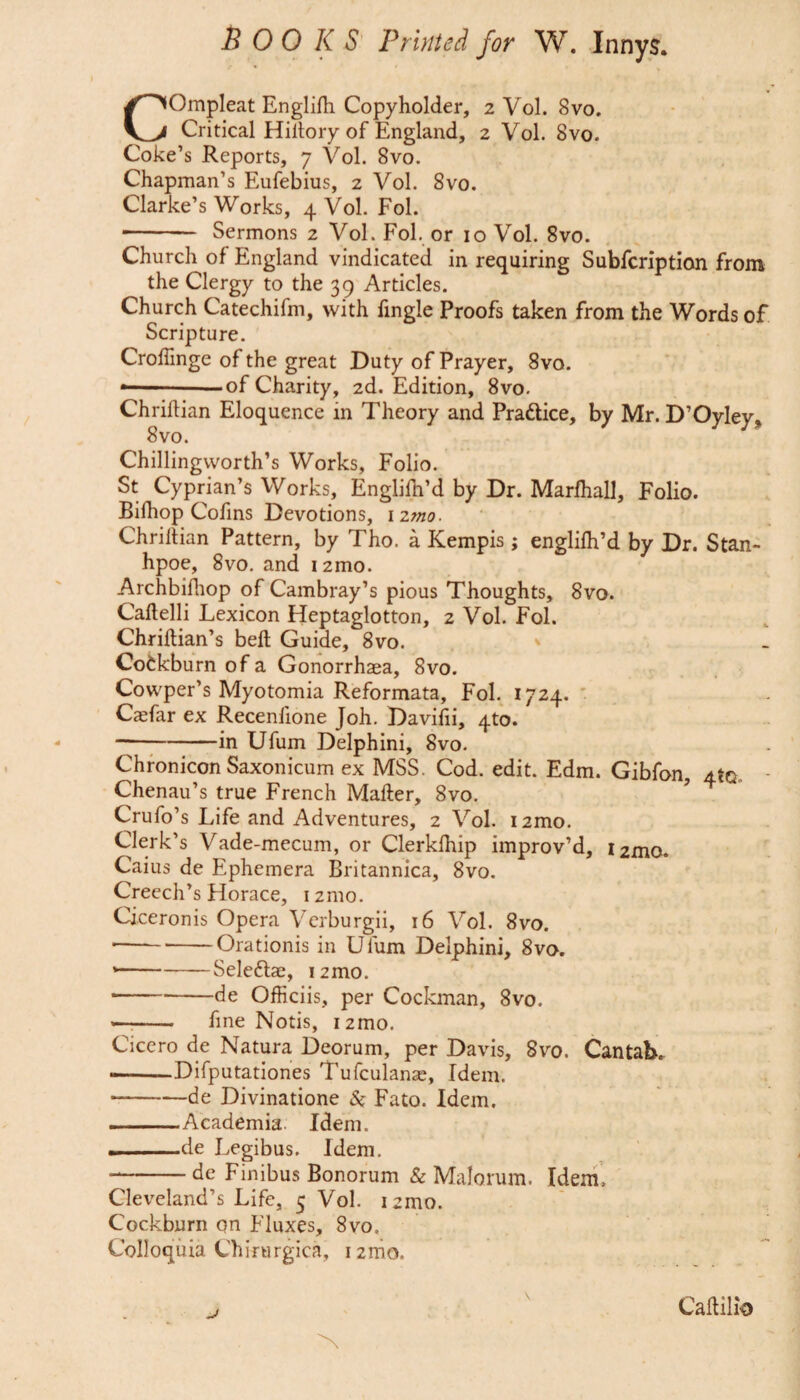 COmpleat Englifh Copyholder, 2 Vol. 8vo. Critical Hittory of England, 2 Vol. 8vo. Coke’s Reports, 7 Vol. 8vo. Chapman’s Eufebius, 2 Vol. 8vo. Clarke’s Works, 4 Vol. Fol. - Sermons 2 Vol. Fol. or 10 Vol. 8vo. Church of England vindicated in requiring Subfcription from the Clergy to the 39 Articles. Church Catechifm, with fingle Proofs taken from the Words of Scripture. Croffinge of the great Duty of Prayer, 8vo. —-of Charity, 2d. Edition, 8vo. Chrittian Eloquence in Theory and Pra&ice, by Mr. D’Oyley, 8vo. Chillingvvorth’s Works, Folio. St Cyprian’s Works, Englifh’d by Dr. Marfhall, Folio. Bifhop Cofins Devotions, 12mo. Chrittian Pattern, by Tho. a Kempis ; englifh’d by Dr. Stan- hpoe, 8vo. and 12010. Archbifhop of Cambray’s pious Thoughts, 8vo. Caftelli Lexicon Heptaglotton, 2 Vol. Fol. Chriftian’s bell Guide, 8vo. * Cofckburnofa Gonorrhaea, 8vo. Cowper’s Myotomia Reformata, Fol. 1724. Casfar ex Recenfione Joh. Davifii, 4to. --in Ufum Delphini, 8vo. Chronicon Saxonicum ex MSS. Cod. edit. Edm. Gibfon, a to , Chenau’s true French Matter, 8vo. Crufo’s Life and Adventures, 2 Vol. i2mo. Clerk’s Vade-mecum, or Clerklhip improv’d, i2mo. Caius de Ephemera Britannica, 8vo. Creech’s Horace, 12mo. Ciceronis Opera Verburgii, 16 Vol. 8vo. ---Orationis in Ufum Delphini, 8vo. ---Seleftae, i2mo. -de Officiis, per Cockman, 8vo. -- fine Notis, i2mo. Cicero de Natura Deorum, per Davis, 8vo. Cantab. --Difputationes Tufculanas, Idem. -de Divinatione Si Fato. Idem. . Academia. Idem. --de Legibus. Idem. *-de Finibus Bonorum & Malonim. Idem, Cleveland’s Life, 5 Vol. izmo. Cockburn on Fluxes, 8vo, Colloquia Chirurgica, i2mo. Cattilio