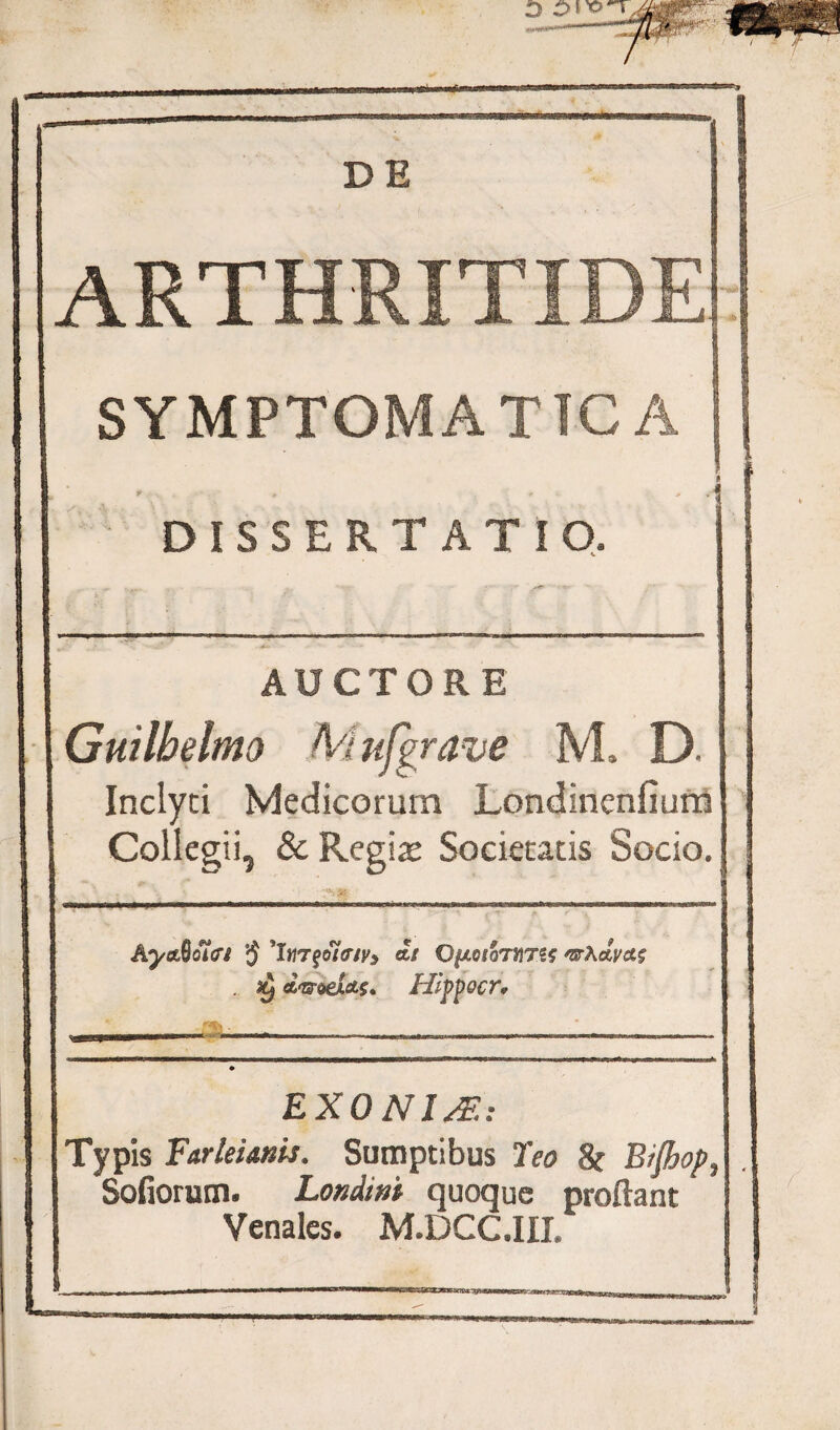 DE ARTHRITIDE SYMPTOMATICA DISSERTATIO, ■ AUCTORE Guilbelmo Mufgrave M. D. Inclyti Medicorum Londinenfium Collegii, & Regias Societatis Socio. ■ *.» AyaSoifi a/ OfxeioTMTSf 'nrkctvctg . dinet*s* Hlppocr. EXONIsE: Typis Farleianis, Sumptibus Teo 8t B/Jhop, Sofiorum. Londint quoque prodant Venales. M.DCC.III.