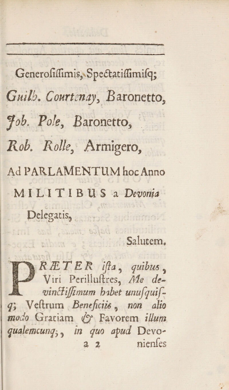 GenerofilTunis^Speitatiffimifq; i Guilb. CoHrtmaj) B aronetto, Joh, Pol'e9 Baronetto, Rok Rolle, Armigero, Ad PARLAMENTUM hoc Anno MILITIBUS a Devortia Delegatis, Salutem» P RETER ifia, quibus , Viri Perilluftres, Me de- vin&ijjimum bibet urtufquif- Veftrum Beneficiis, non alio modo Gratiam Favorem ilium qmlemcunqj, in quo afud Devo-