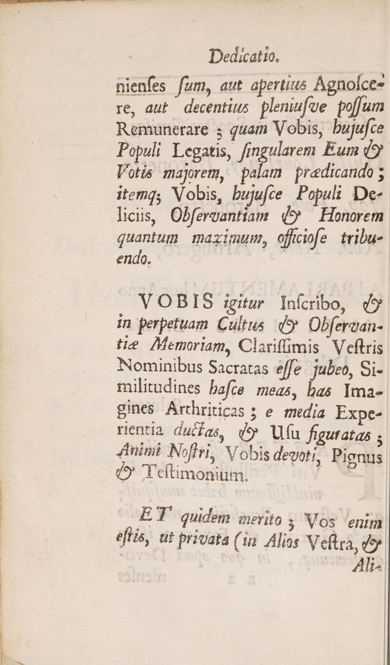 nienfes fum, aut apertius Agnolce® re, aut decentius pleniufve pojfutn Remunerare ; quam Vobis, bujufce Populi Legatis, fingularem Eum & Votis majorem, palam praedicando , itemq5 Vobis, bujufce Populi De¬ liciis, Obfermntiam & Honorem quantum maximum, ojficiofe tribu- endo. VOBIS igitur In fer ibo, & in perpetuam Cultus & Qbfervan- ti<e Memoriam, Clariffimis Veftris Nominibus Sacratas ejfe jubeo, Si¬ militudines bafce meas, has Ima¬ gines Arthriticas t e media Expe¬ rientia ductas, tfig Ufu figuratas j Animi Nofiri, Vobis devoti Piemus & Jeftimonium. ° L 7 quidem mento j Vos enim efiis, ut privata (in Alios Veftra, & Ali*