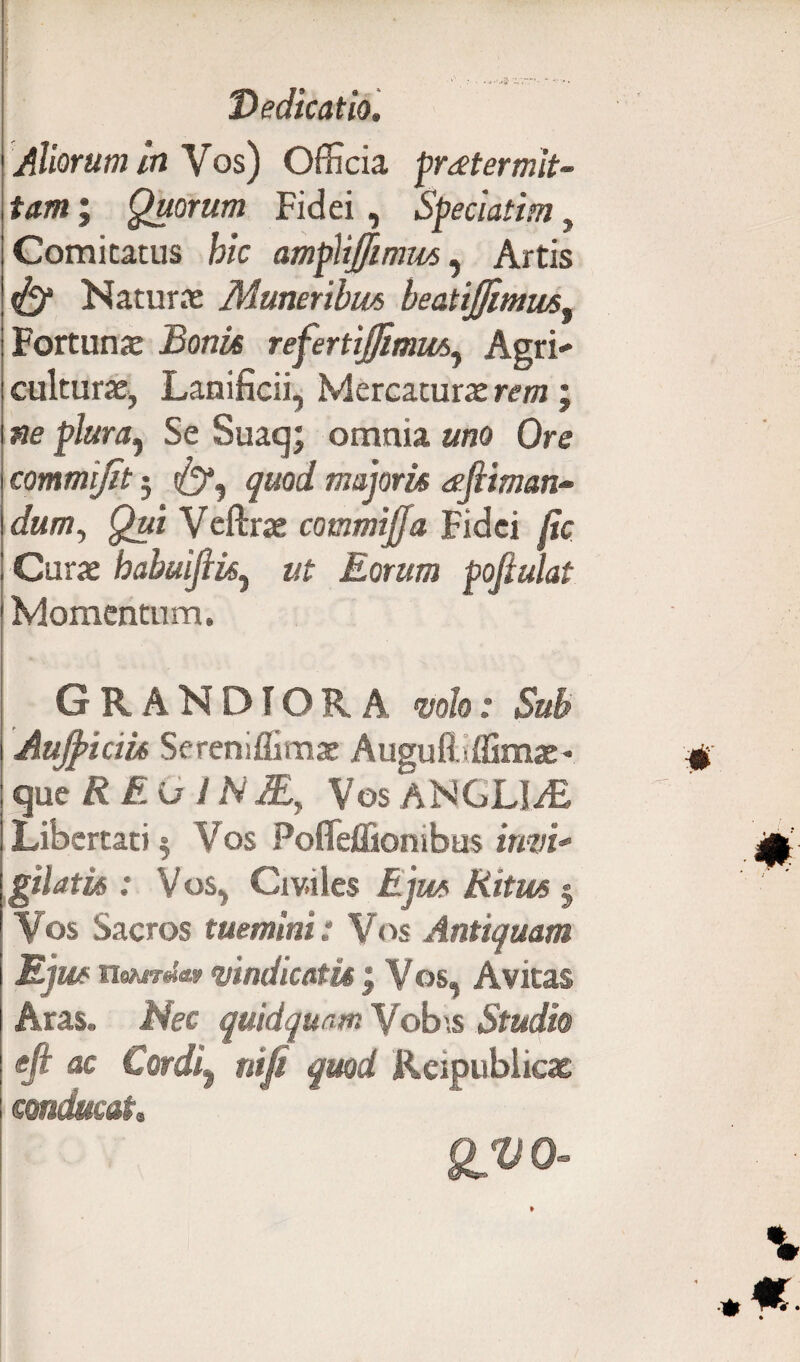 Aliorum in Vos) Officia praetermit¬ tam ; Quorum Fidei, Speciatim, Comitatus fe/c ampliffimus, Artis ^ Naturae Muneribus beatijfimus^ Fortunae Bonis refertijfimm., Agri¬ culturae, Lanificii, Mercaturae rem; «e p/«ra, Se Suaq; omnia and Ore commijit 5 quod majoris eefiiman- dum. Qui Veftrae commijja Fidei jic Curae habuiftisy ut Eorum poftulat Momentum. Grandiora mh.* Sub Aujpiciu Sereniffimae Augufi .ffimae- qucREGINJE, Vos ANGLl/E Libertati 5 Vos Pofleffiombus inw- gilatis : V os, Civiles Ritus j Vos Sacros tuemini: Vos Antiquam Ejus nehirdm vindicatis j Vos, Avitas Aras. Afec quidquam Vob\s Studio efi ac Cordi9 nifi quod Rcipublicae conducat,, QV 0-