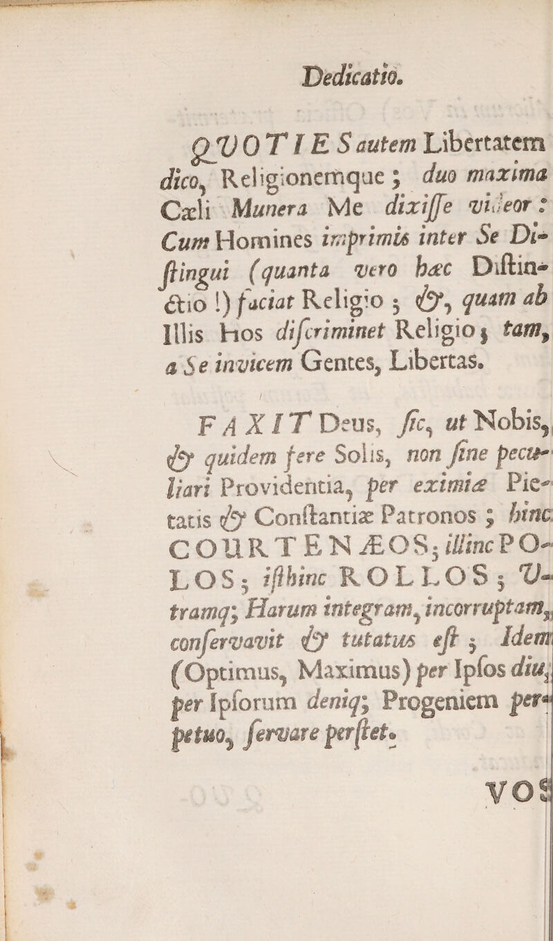 QV OTIES autem Libertatem dico. Religionemque ; duo maxima Carli Munera Me dixiffe -utieor: Cum Homines imprimit inter Se Di- fiingui (quanta ve ro hac Diftui* &10 !) factat Religio j <&*, quam ah Illis hos difcriminet Religio § tam3 a Se invicem Gentes, Libertas» FAXIT Deus, /e, ut Nobis, fi? quidem fere Solis, non fine pecti' liari Providentia, per eximiae Pie¬ tatis fi? Conftantiae Patronos; hinc COURTEN iEOSj illinc P O LOS; iflhinc ROLLOS 5 V- tramq; Harum integram, incorruptam, confervavit fi? tutatus tfi j Idem (Optimus, Maximus) per Ipfos diu% per Ipforum deniq; Progeniem per» petuo, fervar e perfeim VOt
