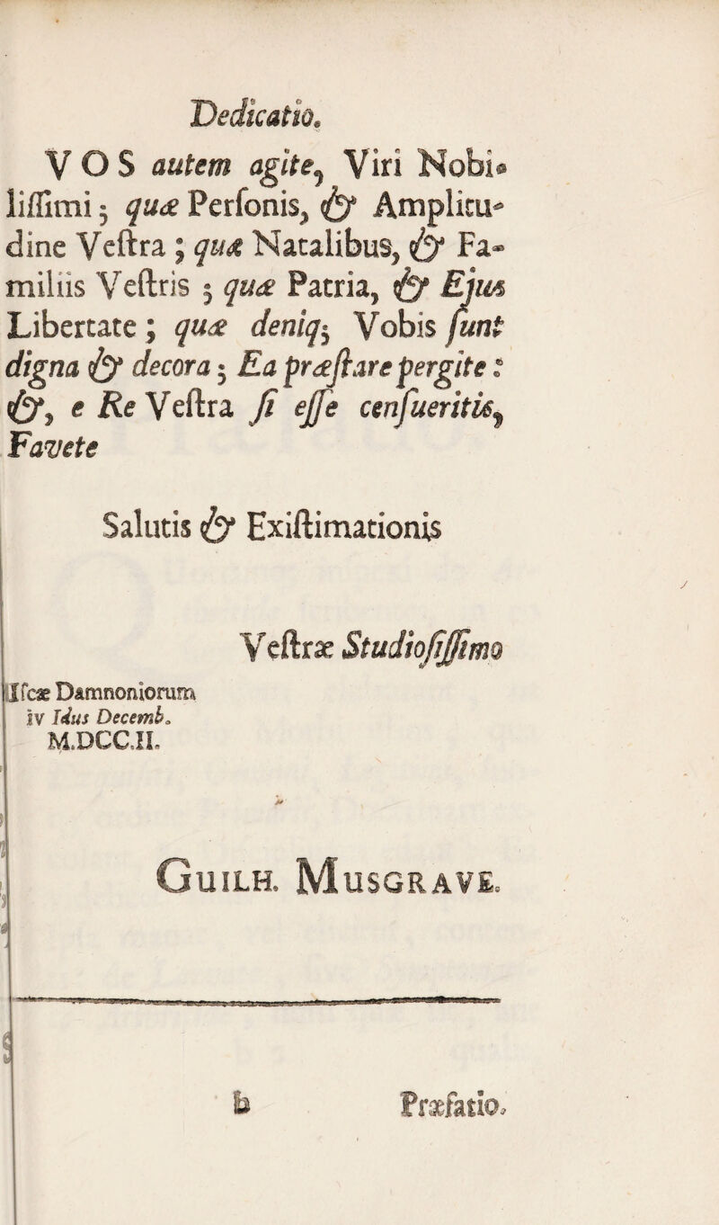 VOS autem agit e., Viri Nobi® lifllmi 5 qua Perfonis, Amplitu* dine Veftra; qua Natalibus, fif Fa¬ miliis Veftris j qua Patria, ttf Ejm Libertate; qua deniq-y Vobis (uni digna decora 5 Ea prafiare pergite i <£)*, e Re Yeftra fi ejfe cenfueritk^ Favete Salutis {y Exiftimationis Veftrae Studiofifiimo Guilh. Musgrave* - Praefatio»