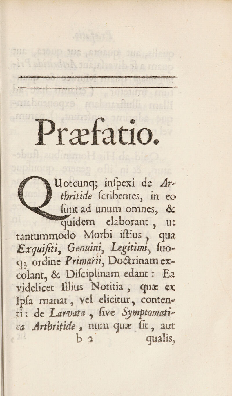 QUotcunq; inipexi de Ar* thritide fcribentes, in eo funt ad unum omnes, Sc Equidem elaborant, ut tantummodo Morbi illius, qua Exquifiti, Genuini, Legitimi, luo* q5 ordine Primarii, Dodrinamex¬ colant, & Difciplinam edant: Ea videlicet Illius Notitia , quae ex Ipfa manat, vel elicitur, conten¬ ti : de Larvata,, live Symptomati- ca Arthritide, nnm quae iit, auc b a' qualis,