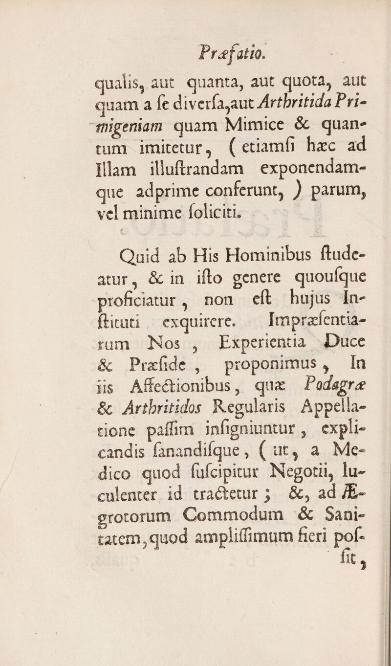 qualis, aut quanta, aut quota, aut quam a fe divcrfa,aut Arthritida Pri¬ migeniam quam Mimice & quan¬ tum imitetur, ( etiamfi hasc ad Illam illuftrandam exponendam- que adprimc conferunt, ) parum, vel minime (oliciti. Quid ab His Hominibus ftude- atur, Sc in ifto genere quoufque proficiatur, non eft hujus In- ftituti exquirere. Impraefentia- rum N os , Experientia Duce & Prarfidc , proponimus, In iis Affectionibus, qua: Podagra & Arthritidos Regularis Appella¬ tione paffim infigniuntur, expli¬ candis fanandifque, ( ut, a Me¬ dico quod fufeipitur Negotii, lu¬ culenter id tradetur; &, ad fiL~ grotorum Commodum 8c Sani¬ tatem , quod ampliffimum fieri pof-