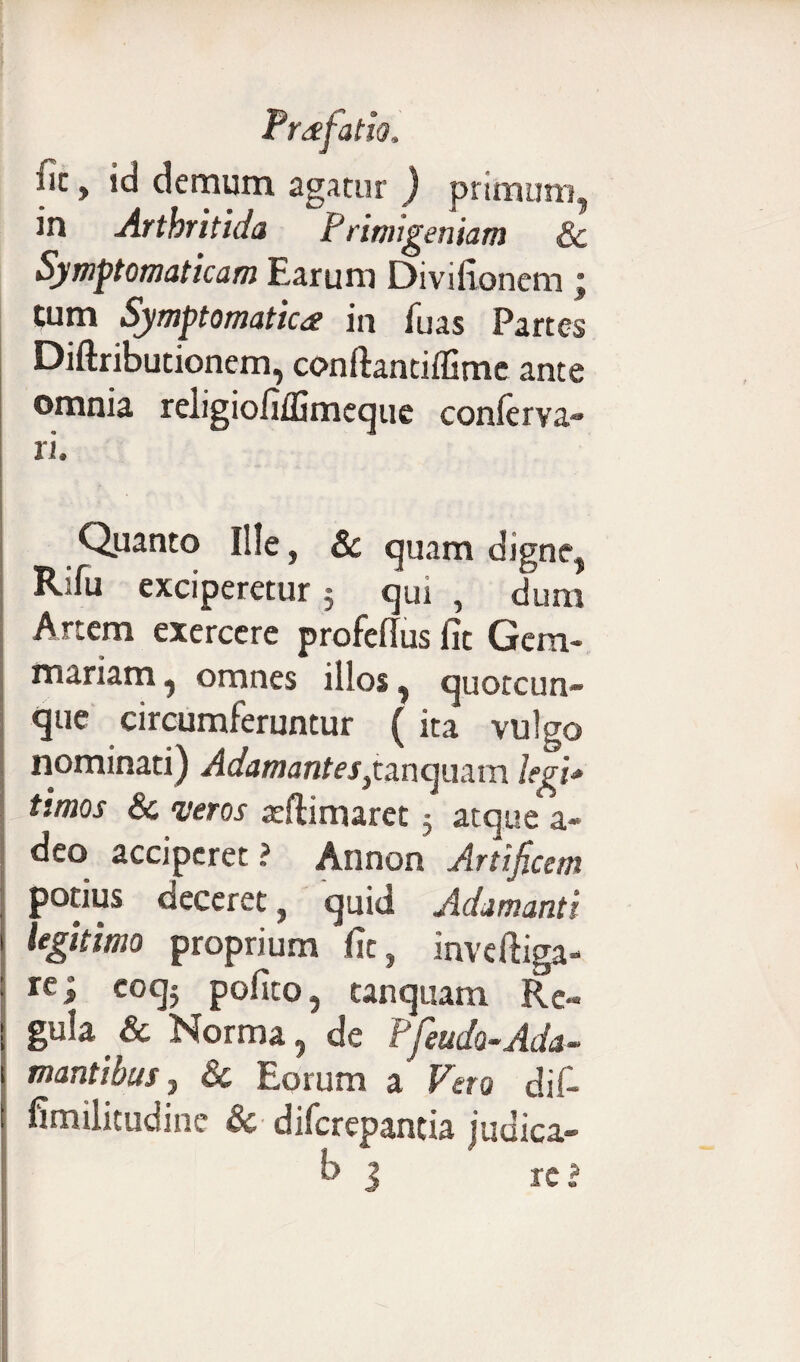 Uz y id demum agatur ) primum, in Artbritida P rimigeniam Sc Symptomaticam Earum Divifionem; tum Symptomatica in fuas Partes Diftributionem, conftandffime ante omnia religiofifGmcque conferva- ri. Quanto Ille, Sc quam digne, Rjfu exciperetur $ qui , dum Artem exercere profeflus fit Gem¬ mariam , omnes illos, quotcun- que circumferuntur ( ita vulgo nominati) Adamantes yto.ncpx3.va legi* timos & veros reftimaret 5 atque a- deo acciperet ? Annon Artificem potius deceret, quid Adamanti legitimo proprium fit, inveftiga- rei C0CJy pofito, tanquam Re¬ gula Sc Norma, de Pfeudo-.Ada¬ mantibus , Sc Eorum a Veto dif- fimilitudine Sc diferepantia indica- b j ' xci