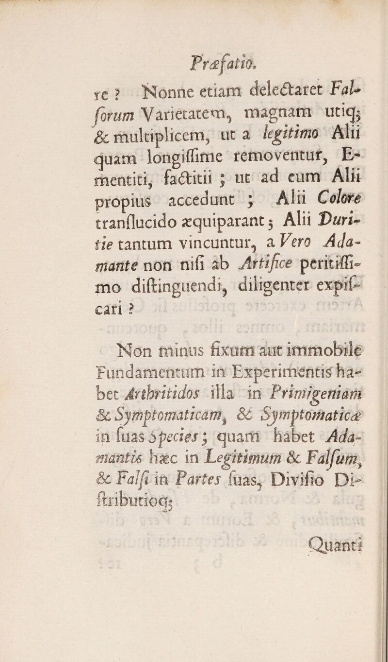 te ? Nonne etiam deledtarct FaU forum Varietatem, magnam uticjs & multiplicem, ut a legitimo Alii quam longiflime removentur, E- mentiti, faditii ; ut ad eum Alii propius accedunt ; Alii Colore tranflucido atquiparant 5 Alii Duri¬ tie tantum vincuntur, a Vero Ada¬ mante non nili ab Artifice peritifli- mo diftinguendi, diligenter expifi- cari ? Non minus fixum aut immobile Fundamentum in Experimentis ha¬ bet Arthritidos illa in Primigeniam & Symptomaticamt &C Symptomatica in fuas Species j quam habet Ada¬ mantis haec in Legitimum Sc Falfum, & Falfi in Partes fuas, Divifio Di- ftributioc?; Quanti