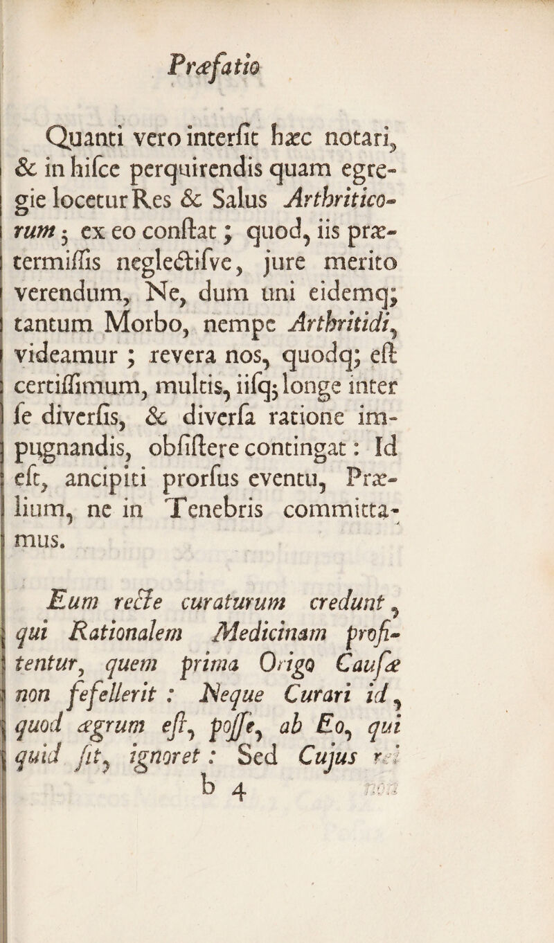 Quanti vero interfit haec notari, 8c in hifce perquirendis quam egre¬ gie locetur Res & Salus Arthritico- rum 5 ex eo confiat; quod, iis prae- termiffis negle&ifve, jure merito verendum, Ne, dum uni eidemq; tantum Morbo, nempe Arthritidi, videamur; revera nos, quodq; eft certifiimum, multis, iifqj longe inter le diverfis, & diverfa ratione im¬ pugnandis, obfifiere contingat: Id eft, ancipiti prorfus eventu, Prae¬ lium, ne in Tenebris committa¬ mus. Eum recie curaturum credunt, qui Rationalem Medicinam profi¬ tentur, quem prima Origo Caufie non fefellerit : Reque Curari id, quod agrum efi, pojje, ab £o, qui quid fity ignoret: Sed Cujus rd
