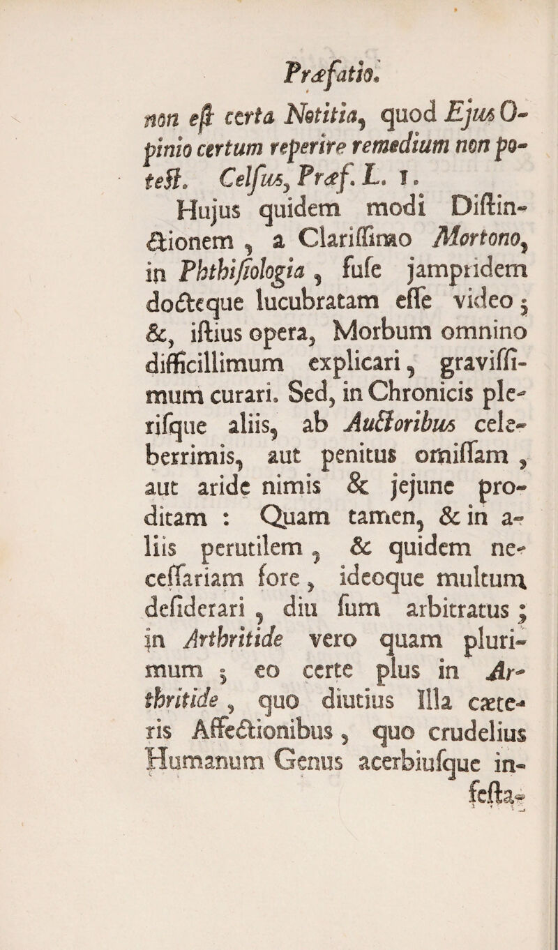 mn efi certa Notitia, quod Ejm 0- pinio certum reperire remedium non po~ tefl. Celfusy Pr<gf. L. 1. Hujus quidem modi Diftin- dionem , a Clariffimo Mortonoi in Phthifiologia , fufe jamptidem dodeque lucubratam efle video $ &, iftius opera, Morbum omnino difficillimum explicari, graviffi- mum curari. Sed, in Chronicis ple- rifque aliis, ab Au&oribm cele¬ berrimis, aut penitus omiflam , aut aride nimis 8c jejune pro¬ ditam : Quam tamen, & in a- liis perutilem,, & quidem ne- cefTariam fore, idcoque multum defiderari , diu fum arbitratus; jn Arthritide vero quam pluri¬ mum | eo certe pius in Ar¬ thritide , quo diutius Illa exte¬ ris Affe&ionibus, quo crudelius Humanum Genus acerbiufque in-
