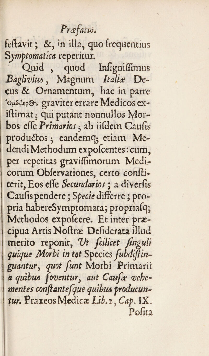 feftavit; &, in illa, quo frequentius Symptomatica repentur. Quid , quod Infigniffimus Baglivim, Magnum Italia De¬ cus & Ornamentum, hac in parce 'o/zJ-Im?®-, graviter errare Medicos ex- iftimatj qui putant nonnullos Mor¬ bos effe Primarios 3 ab iifdem Caufis produ&os 3 eandemqj etiam Me¬ dendi Methodum expofcentes: cum, per repetitas graviffimorum Medi¬ corum Obfervationes, certo confti- terit, Eos effe Secundarios; a diverfis Caufis pendere; Specie differre; pro¬ pria habereSymptomata; propriafq; Methodos cxpofecre. Et inter prae¬ cipua Artis Noftrae Defiderata illud merito reponit, Vi fcilicet Jingult quique Morbi in tot Species fubdijlin- guantur, quot funt Morbi Primarii a quibut foventur, aut Caufa vehe¬ mentes confiantefque quibus producun¬ tur. PraxeosMedicae Lib.i, Cap. IX. Po.hta