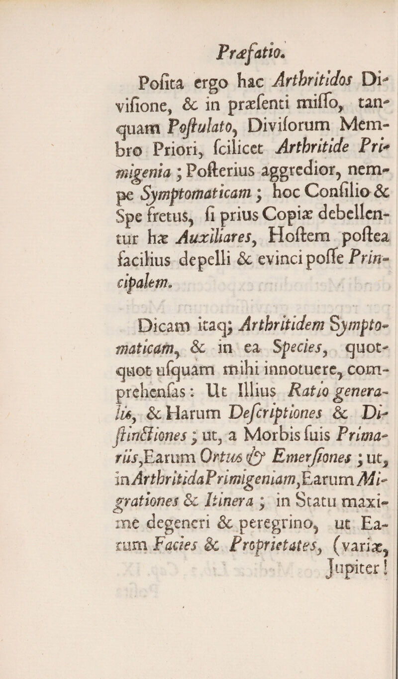 Polita ergo hac Artbritidos Di- vifione, & in praefenti miffo, tan- quam Pofiulato, Diviforum Mem¬ bro Priori, fcilicet Arthritide Pri¬ migenia ; Pofterius aggredior, nem¬ pe Symptomaticam) hoc Confilio & Spe fretus, fi prius Copiae debellen¬ tur hae Auxiliares, Hoftem poftea facilius depelli & evinci pofle Prin¬ cipalem. Dicam itaq; Arthritidem Sympto- maticam, & in ea Species, quot¬ quot ufquam mihi innotuere, com- prchcnfas: Ut Illius Ratio genera¬ tu, &c Harum Defcriptiones 6c Di- fiinSiones; ut, a Morbis fuis Prima- riis,Earum Ortas ^ Emerfiones \ ut, mArtbritidaPrimigeniam,Earum Mi¬ grationes & Itinera ; in Statu maxi¬ me degeneri & peregrino, ut Ea¬ rum Facies & Proprietates, (variat, Jupiter!
