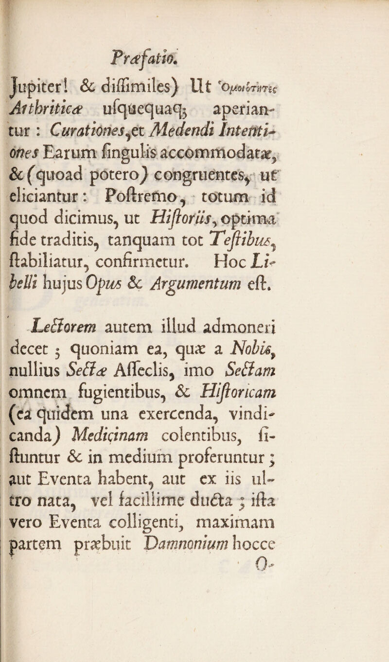 Jupiter! & diffimiles) Ut e0^oiQTnris Arthritica ufqaequaqj aperian¬ tur : Curationes^et Medendi Intenti¬ ones Earum fingulis accommodatat, &(quoad potero} congruentes, ut eliciantur: Poftremo, totum id quod dicimus, ut HiflorUs, optima fide traditis, tanquam tot Tefiibm^ ffabiliatur, confirmetur. Hoc LiV belii hujus Opus 8c Argumentum eft. Leliorem autem illud admoneri decet 3 quoniam ea, qua: a Nobis, nullius Seffa Afleclis, imo Se&am omnem fugientibus, & Hifioncam (ea quidem una exercenda, vindi¬ canda} Medicinam colentibus, ii- ftuntur 8c in medium proferuntur; aut Eventa habent, aut ex iis ul¬ tro nata, vel facillime dudla j i fla vero Eventa colligenti, maximam partem praebuit Vamnonium hoccc