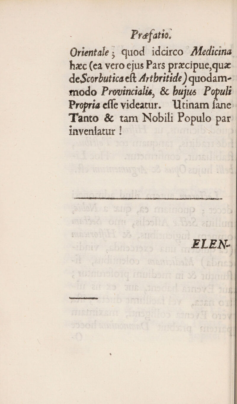 Orientale j quod idcirco Medicma hxc (ea vero ejus Pars praecipue,quae dcScorbutica eft Arthritide) quodam¬ modo ProvincialisPopuli Propria efle videatur. U tinam Jane Tanto & tam Nobili Populo par inveniatur! ELEN*