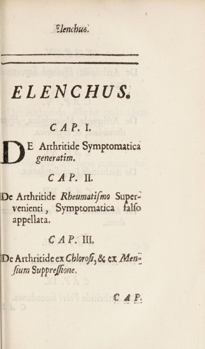 llenchm. ELENCHUS■ C A P. I. DE Arthritide Symptomatica generatim. € A P, II. De Arthritide Rbeumatifmo Super¬ venienti , Symptomatica falfo appellata, II ' € A P. III, IDc Arthritide ex CbloroJ/,} & ex Men* fium SuppreJ/ione, € d F»