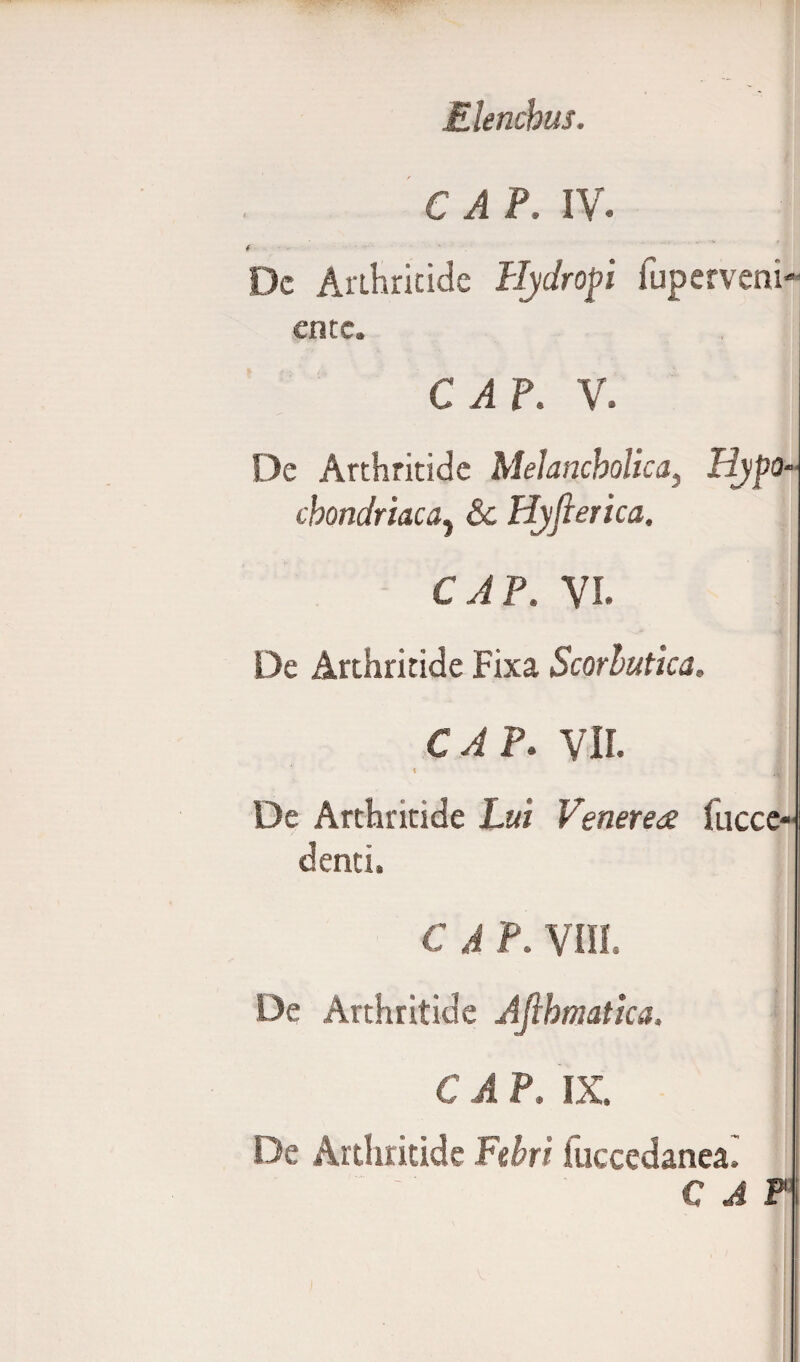 Elenchus. C A P. IV. t Dc Arthritide Hydropi fuperveni- ente. C A P. V. De Arthritide Melancholica, Hypo¬ chondriaca^ &c Hyfierica. C A P. VI. De Arthritide Fixa Scorbutica, CAP. VII. v i De Arthritide L«/ Venerea fucce- denti. C A P. VIII. De Arthritide Aflbmatica. \ CAP. IX. De Arthritide Febri fuccedanea. CAP